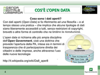 COS’È L’OPEN DATA
                        Cosa sono i dati aperti?
Con dati aperti (Open Data) si fa riferimento ad una filosofia – e al
tempo stesso una pratica – che implica che alcune tipologie di dati
siano liberamente accessibili a tutti, senza restrizioni di copyright,
brevetti o altre forme di controllo che ne limitino la riproduzione.
L'open data si richiama alla più ampia disciplina
dellʼOpen Government, cioè una dottrina che
prevede lʼapertura della PA, intesa sia in termini di
trasparenza che di partecipazione diretta dei
cittadini e delle imprese, anche attraverso lʼuso
delle nuove tecnologie

http://it.wikipedia.org/wiki/Da8_aper8


 4
 
