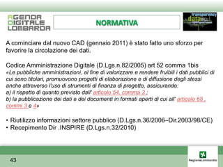 NORMATIVA

A cominciare dal nuovo CAD (gennaio 2011) è stato fatto uno sforzo per
favorire la circolazione dei dati.

Codice Amministrazione Digitale (D.Lgs.n.82/2005) art 52 comma 1bis
«Le pubbliche amministrazioni, al fine di valorizzare e rendere fruibili i dati pubblici di
cui sono titolari, promuovono progetti di elaborazione e di diffusione degli stessi
anche attraverso l'uso di strumenti di finanza di progetto, assicurando:
a) il rispetto di quanto previsto dall' articolo 54, comma 3 ;
b) la pubblicazione dei dati e dei documenti in formati aperti di cui all' articolo 68 ,
commi 3 e 4»

• Riutilizzo informazioni settore pubblico (D.Lgs.n.36/2006–Dir.2003/98/CE)
• Recepimento Dir .INSPIRE (D.Lgs.n.32/2010)




 43
 