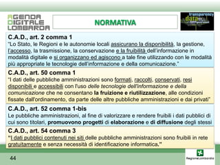 NORMATIVA
C.A.D., art. 2 comma 1
“Lo Stato, le Regioni e le autonomie locali assicurano la disponibilità, la gestione,
l’accesso, la trasmissione, la conservazione e la fruibilità dell’informazione in
modalità digitale e si organizzano ed agiscono a tale fine utilizzando con le modalità
più appropriate le tecnologie dell’informazione e della comunicazione.”
C.A.D., art. 50 comma 1
“I dati delle pubbliche amministrazioni sono formati, raccolti, conservati, resi
disponibili e accessibili con l'uso delle tecnologie dell'informazione e della
comunicazione che ne consentano la fruizione e riutilizzazione, alle condizioni
fissate dall'ordinamento, da parte delle altre pubbliche amministrazioni e dai privati”
C.A.D., art. 52 comma 1-bis
Le pubbliche amministrazioni, al fine di valorizzare e rendere fruibili i dati pubblici di
cui sono titolari, promuovono progetti di elaborazione e di diffusione degli stessi
C.A.D., art. 54 comma 3
“I dati pubblici contenuti nei siti delle pubbliche amministrazioni sono fruibili in rete
gratuitamente e senza necessità di identificazione informatica.”

44
 
