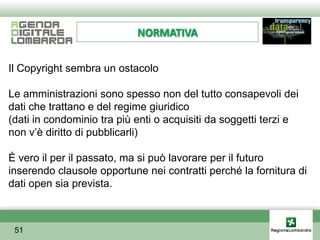 NORMATIVA


Il Copyright sembra un ostacolo

Le amministrazioni sono spesso non del tutto consapevoli dei
dati che trattano e del regime giuridico
(dati in condominio tra più enti o acquisiti da soggetti terzi e
non v’è diritto di pubblicarli)

È vero il per il passato, ma si può lavorare per il futuro
inserendo clausole opportune nei contratti perché la fornitura di
dati open sia prevista.



 51
 