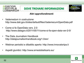 DOVE TROVARE INFORMAZIONI
                           Altri approfondimenti

• Vademedum in costruzione:
  http://www.dati.gov.it/sites/default/files/VademecumOpenData.pdf

• Come si fa OpenData vers. 2.0
  http://www.datagov.it/2011/05/11/come-si-fa-open-data-ver-2-0/

• The Data Journalism Handbook
  http://datajournalismhandbook.org/1.0/en/

• Webinar periodici e dibattito aperto: http://www.innovatoripa.it

• Aspetti giuridici: http://www.ernestobelisario.eu/



 52
 