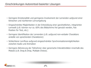 Einschränkungen Autorentool-basierter Lösungen
• Geringere Emotionalität und geringeres Involvement der Lernenden aufgrund einer
klinischen und nüchternen Lernumgebung
• Eingeschränkte Möglichkeiten in der Entwicklung einer ganzheitlichen, integrierten
Lernwelt (z.B. können nur ca. 60% des Bildschirms frei genutzt werden, fixe
Position für Text, etc.)
• Geringere Identifikation der Lernenden (z.B. aufgrund non-verbaler Charaktere
anstelle von sprechenden Charakteren)
• Schlechterer Lernfluss aufgrund eingeschränkter Synchronisationsmöglichkeiten
zwischen Audio und Animation
• Geringere Aktivierung der Teilnehmer über generische Interaktivitäten innerhalb des
Moduls (z.B. Drag & Drop, Multiple Choice).
 