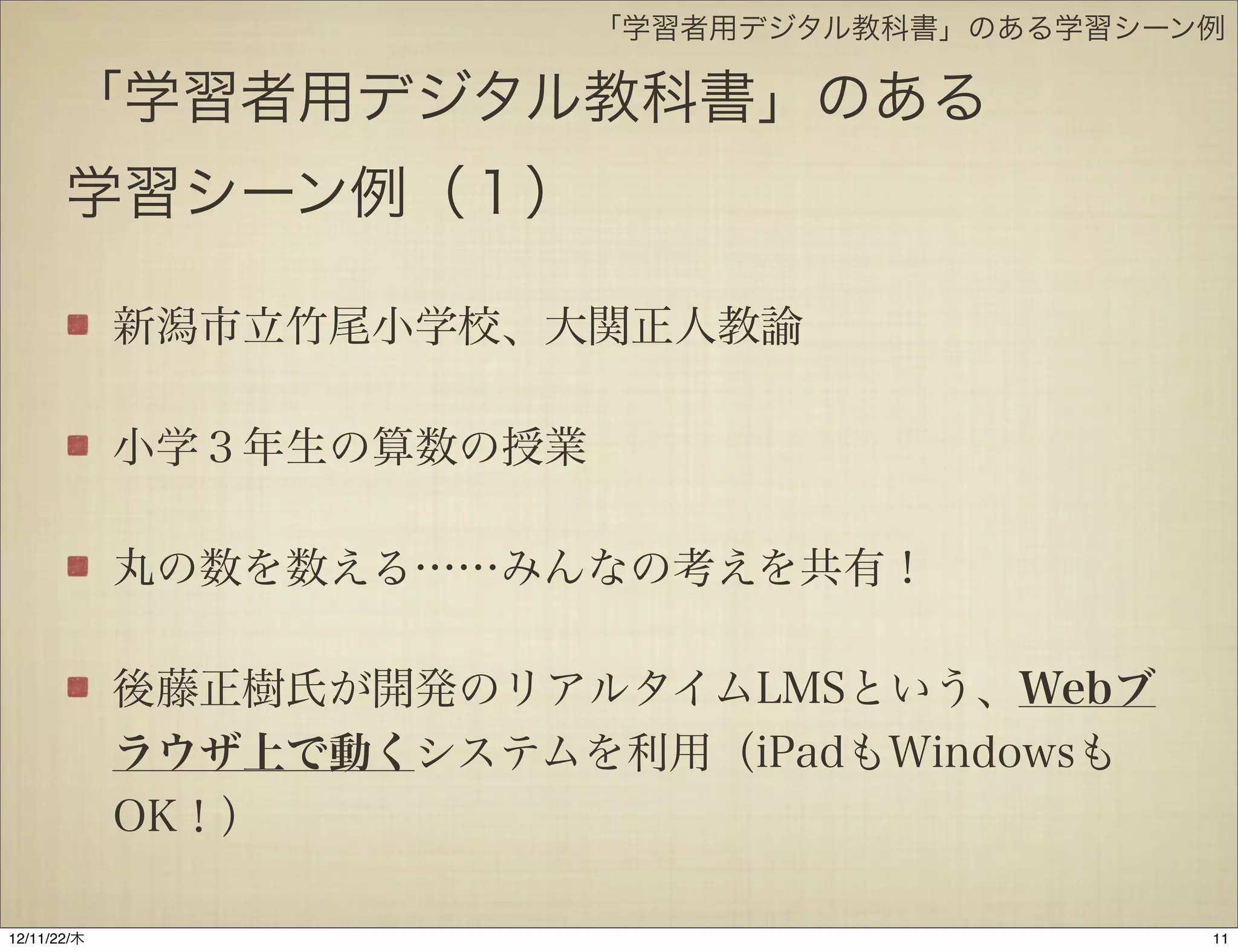 「学習者用デジタル教科書」のある学習シーン例

       「学習者用デジタル教科書」のある
       学習シーン例（１）

             新潟市立竹尾小学校、大関正人教諭

             小学３年生の算数の授業

             丸の数を数える……みんなの考えを共有！

             後藤正樹氏が開発のリアルタイムLMSという、Webブ
             ラウザ上で動くシステムを利用（iPadもWindowsも
             OK！）

12/11/23/金
 
