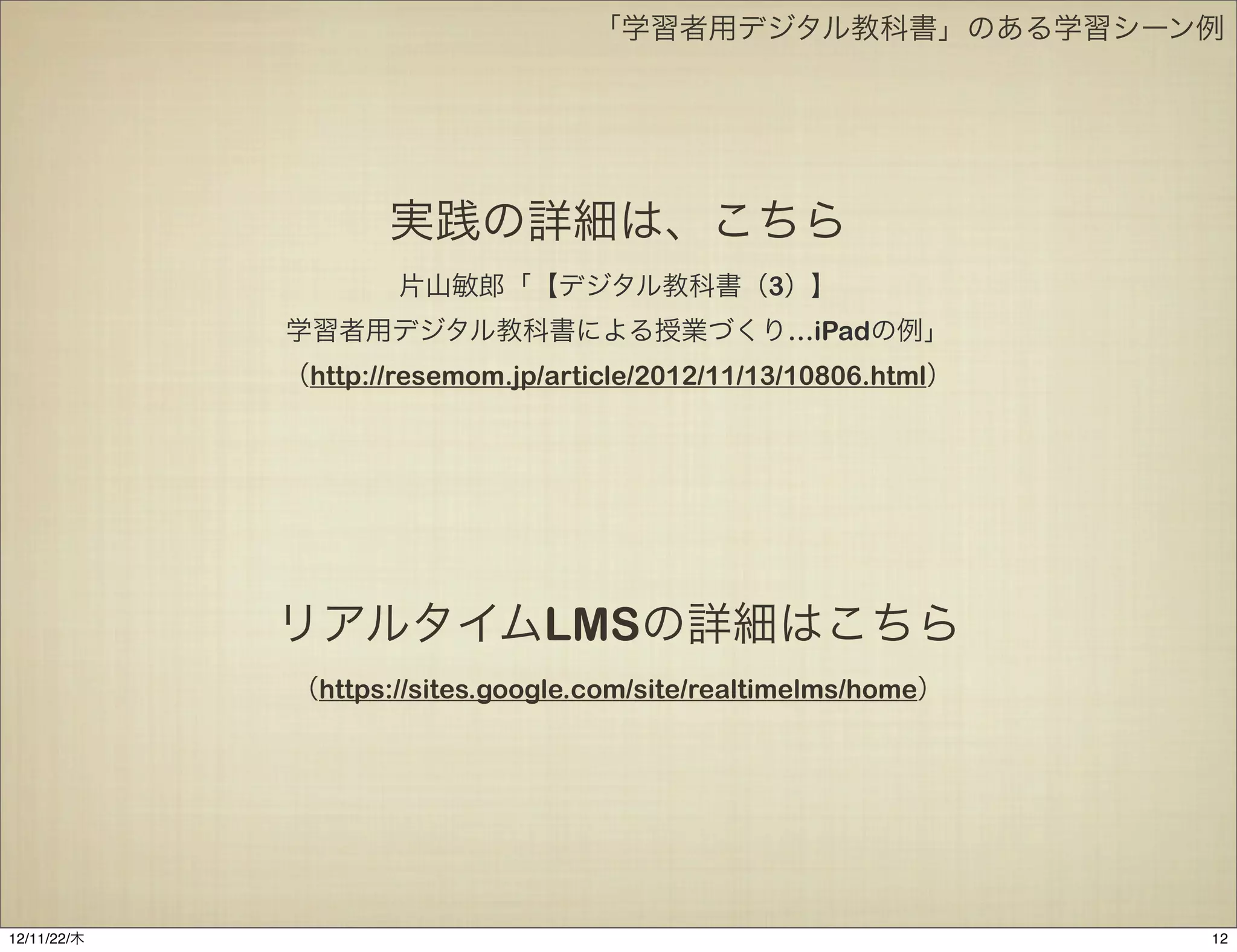 「学習者用デジタル教科書」のある学習シーン例




                    実践の詳細は、こちら
                     片山敏郎「【デジタル教科書（3）】
             学習者用デジタル教科書による授業づくり…iPadの例」
             （http://resemom.jp/article/2012/11/13/10806.html）




             リアルタイムLMSの詳細はこちら
             （https://sites.google.com/site/realtimelms/home）




12/11/23/金
 