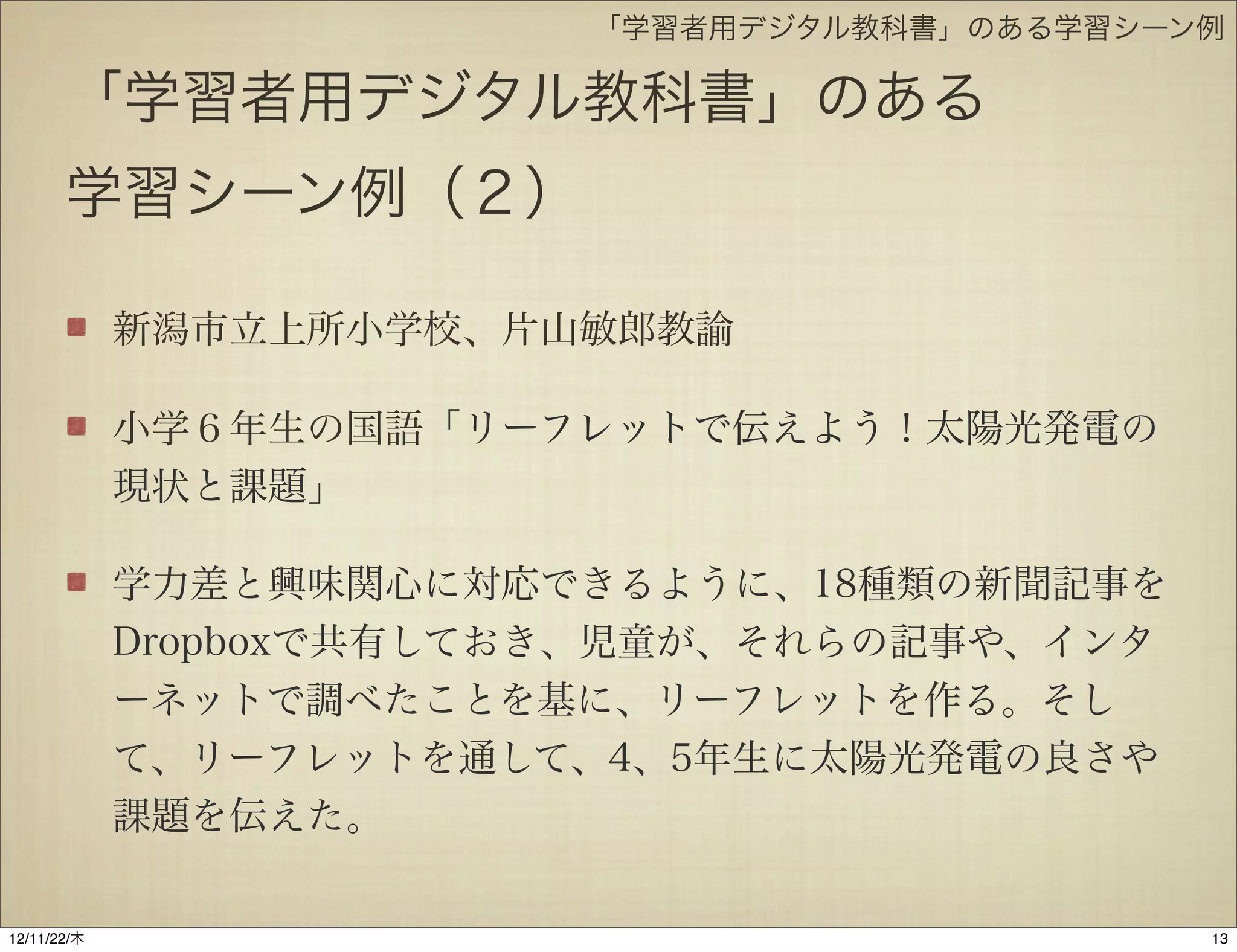 「学習者用デジタル教科書」のある学習シーン例

       「学習者用デジタル教科書」のある
       学習シーン例（２）

             新潟市立上所小学校、片山敏郎教諭

             小学６年生の国語「リーフレットで伝えよう！太陽光発電の
             現状と課題」

             学力差と興味関心に対応できるように、18種類の新聞記事を
             Dropboxで共有しておき、児童が、それらの記事や、インタ
             ーネットで調べたことを基に、リーフレットを作る。そし
             て、リーフレットを通して、4、5年生に太陽光発電の良さや
             課題を伝えた。

12/11/23/金
 