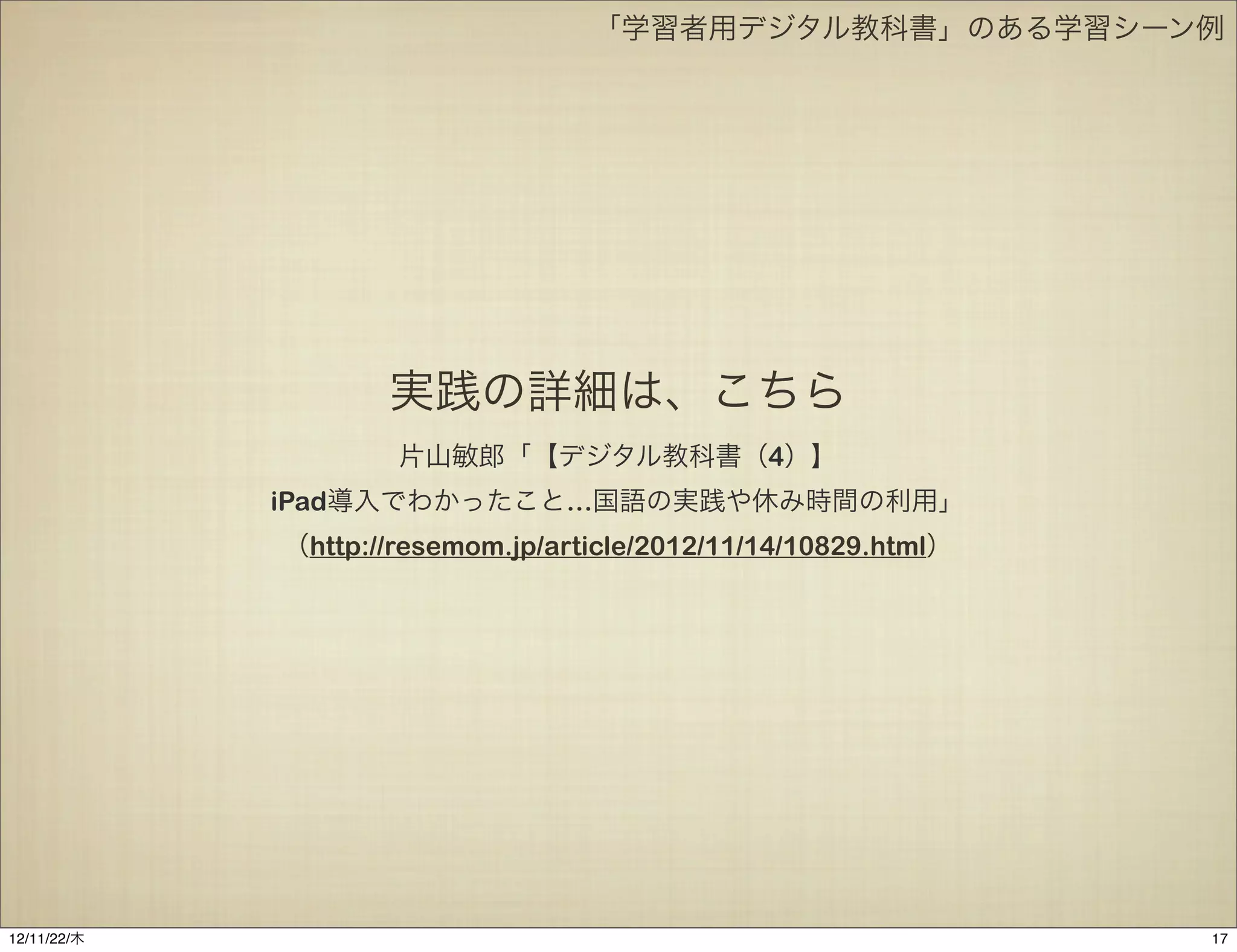 「学習者用デジタル教科書」のある学習シーン例




                    実践の詳細は、こちら
                     片山敏郎「【デジタル教科書（4）】
             iPad導入でわかったこと…国語の実践や休み時間の利用」
             （http://resemom.jp/article/2012/11/14/10829.html）




12/11/23/金
 