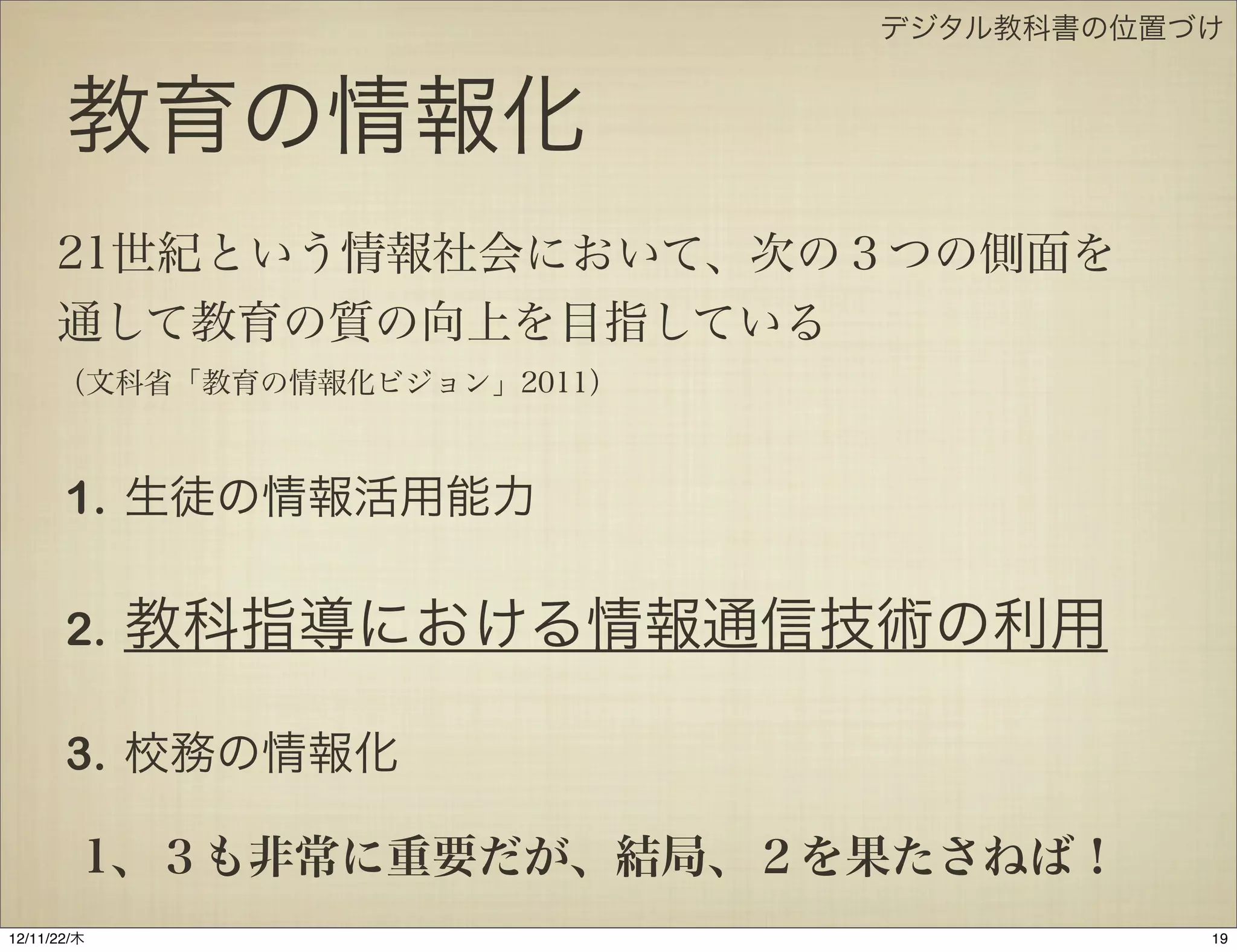 デジタル教科書の位置づけ


       教育の情報化
      21世紀という情報社会において、次の３つの側面を
      通して教育の質の向上を目指している
      （文科省「教育の情報化ビジョン」2011）



       1. 生徒の情報活用能力

       2.    教科指導における情報通信技術の利用

       3. 校務の情報化

         1、３も非常に重要だが、結局、２を果たさねば！
12/11/23/金
 