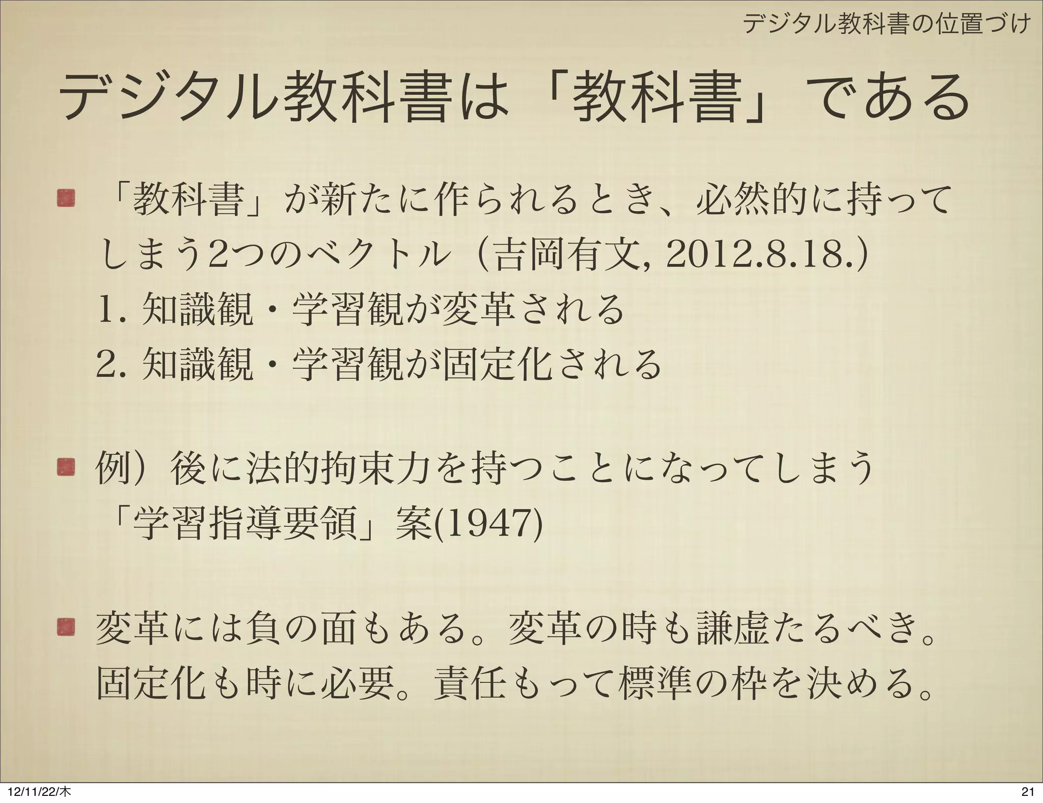 デジタル教科書の位置づけ


       デジタル教科書は「教科書」である
             「教科書」が新たに作られるとき、必然的に持って
             しまう2つのベクトル（吉岡有文, 2012.8.18.）
             1. 『知識観・学習観が変革される』
             2. 『知識観・学習観が固定化される』

             例）後に法的拘束力を持つことになってしまう
             「学習指導要領」案(1947)

             変革には負の面もある。変革の時も謙虚たるべき。
             固定化も時に必要。責任もって標準の枠を決める。

12/11/23/金
 