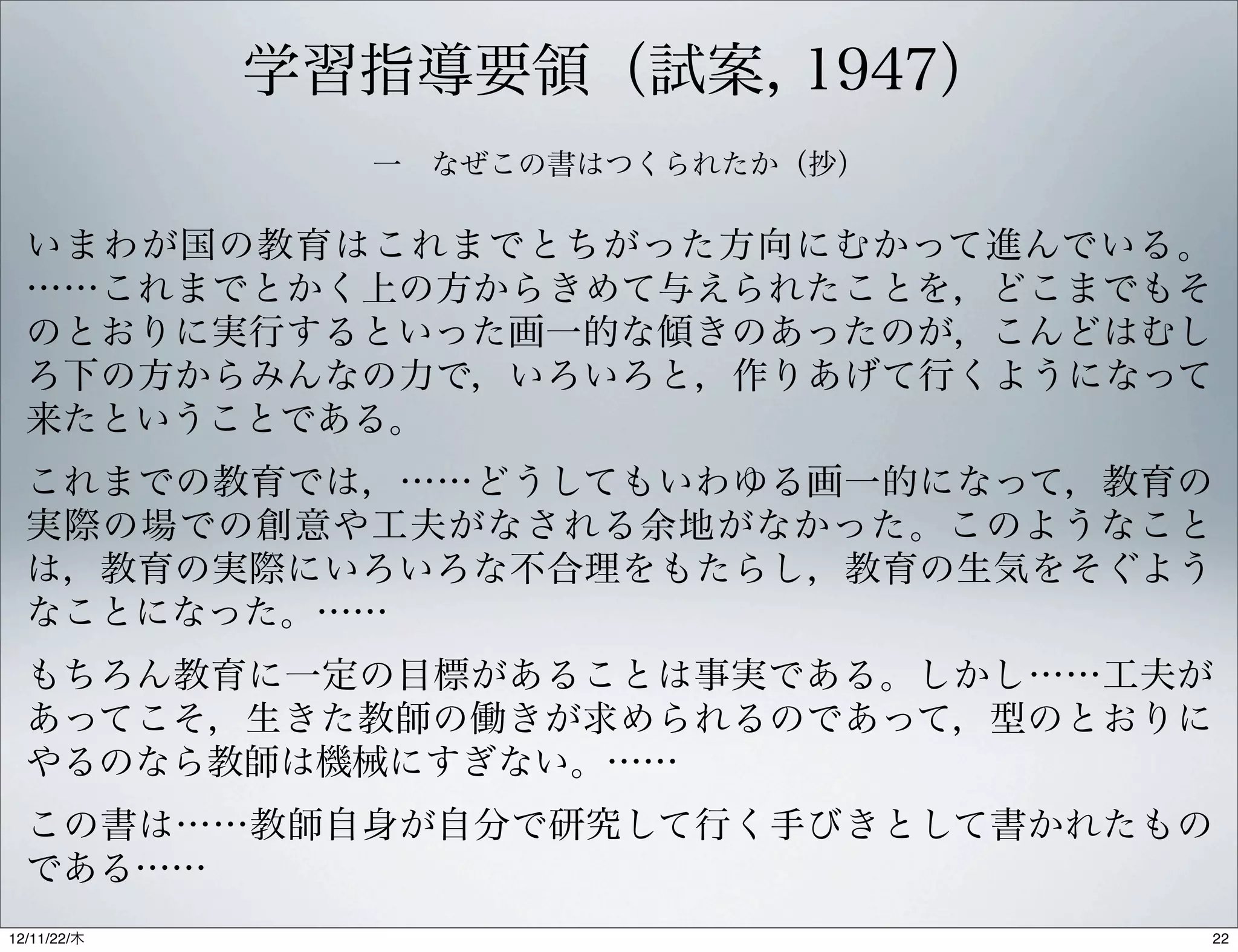 学習指導要領（試案, 1947）
               一 なぜこの書はつくられたか（抄）

  いまわが国の教育はこれまでとちがった方向にむかって進んでいる。
  ……これまでとかく上の方からきめて与えられたことを，どこまでもそ
  のとおりに実行するといった画一的な傾きのあったのが，こんどはむし
  ろ下の方からみんなの力で，いろいろと，作りあげて行くようになって
  来たということである。
  これまでの教育では，……どうしてもいわゆる画一的になって，教育の
  実際の場での創意や工夫がなされる余地がなかった。このようなこと
  は，教育の実際にいろいろな不合理をもたらし，教育の生気をそぐよう
  なことになった。……
  もちろん教育に一定の目標があることは事実である。しかし……工夫が
  あってこそ，生きた教師の働きが求められるのであって，型のとおりに
  やるのなら教師は機械にすぎない。……
  この書は……教師自身が自分で研究して行く手びきとして書かれたもの
  である……
12/11/23/金
 