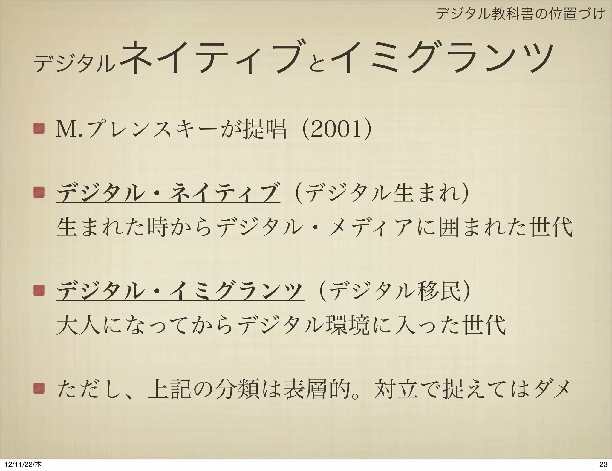 デジタル教科書の位置づけ


       デジタル     ネイティブとイミグランツ
             M.プレンスキーが提唱（2001）

             デジタル・ネイティブ（デジタル生まれ）
             生まれた時からデジタル・メディアに囲まれた世代

             デジタル・イミグランツ（デジタル移民）
             大人になってからデジタル環境に入った世代

             ただし、上記の分類は表層的。対立で捉えてはダメ


12/11/23/金
 