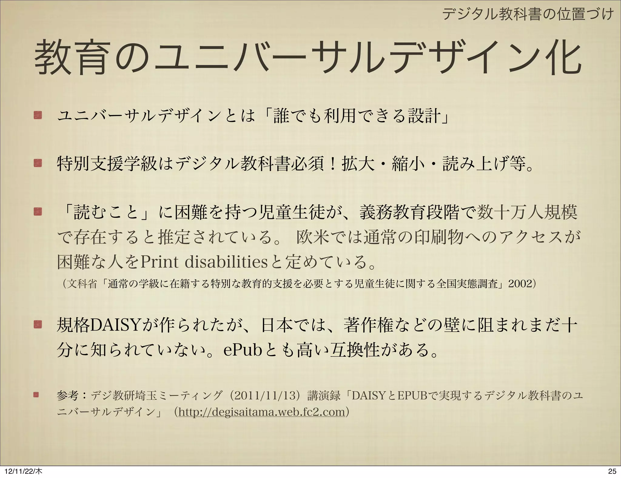 デジタル教科書の位置づけ


       教育のユニバーサルデザイン化
             ユニバーサルデザインとは「誰でも利用できる設計」

             特別支援学級はデジタル教科書必須！拡大・縮小・読み上げ等。

             「読むこと」に困難を持つ児童生徒が、義務教育段階で数十万人規模
             で存在すると推定されている。 欧米では通常の印刷物へのアクセスが
             困難な人をPrint disabilitiesと定めている。
             （文科省「通常の学級に在籍する特別な教育的支援を必要とする児童生徒に関する全国実態調査」2002）



             規格DAISYが作られたが、日本では、著作権などの壁に阻まれまだ十
             分に知られていない。ePubとも高い互換性がある。

             参考：デジ教研埼玉ミーティング（2011/11/13）講演録「DAISYとEPUBで実現するデジタル教科書のユ
             ニバーサルデザイン」（http://degisaitama.web.fc2.com）




12/11/23/金
 
