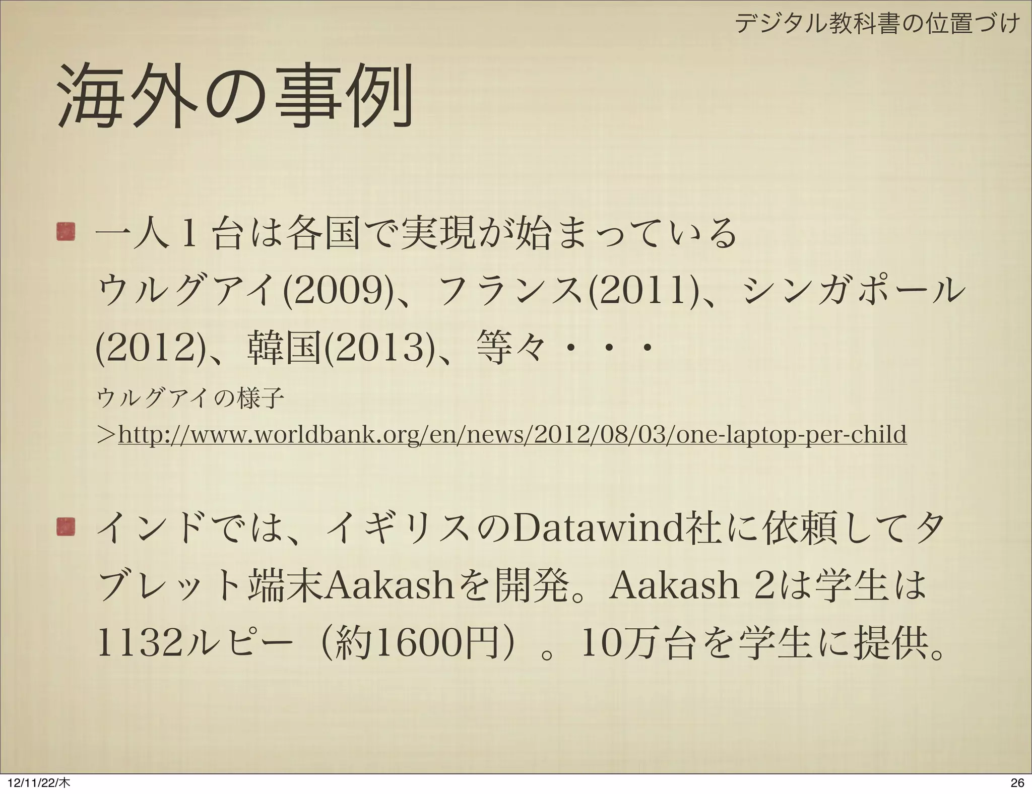 デジタル教科書の位置づけ


       海外の事例
             一人１台は各国で実現が始まっている
             ウルグアイ(2009)、フランス(2011)、シンガポール
             (2012)、韓国(2013)、等々・・・
             ウルグアイの様子
             ＞http://www.worldbank.org/en/news/2012/08/03/one-laptop-per-child



             インドでは、イギリスのDatawind社に依頼してタ
             ブレット端末Aakashを開発。Aakash 2は学生は
             1132ルピー（約1600円）。10万台を学生に提供。


12/11/23/金
 