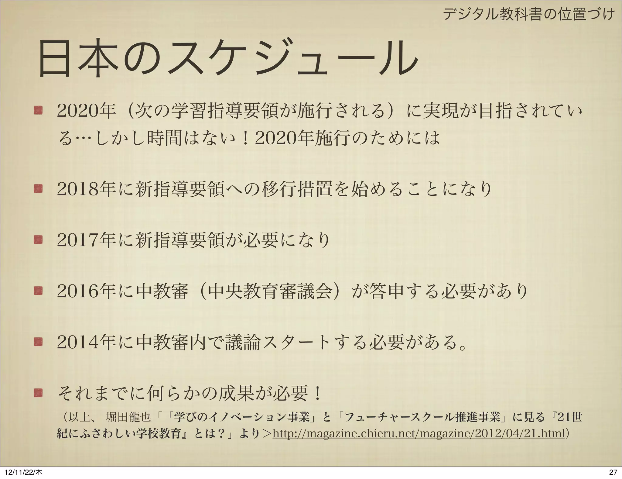 デジタル教科書の位置づけ


       日本のスケジュール
             2020年（次の学習指導要領が施行される）に実現が目指されてい
             る…しかし時間はない！2020年施行のためには

             2018年に新指導要領への移行措置を始めることになり

             2017年に新指導要領が必要になり

             2016年に中教審（中央教育審議会）が答申する必要があり

             2014年に中教審内で議論スタートする必要がある。

             それまでに何らかの成果が必要！
             （以上、 堀田龍也「「学びのイノベーション事業」と「フューチャースクール推進事業」に見る『21世
             紀にふさわしい学校教育』とは？」より＞http://magazine.chieru.net/magazine/2012/04/21.html）


12/11/23/金
 