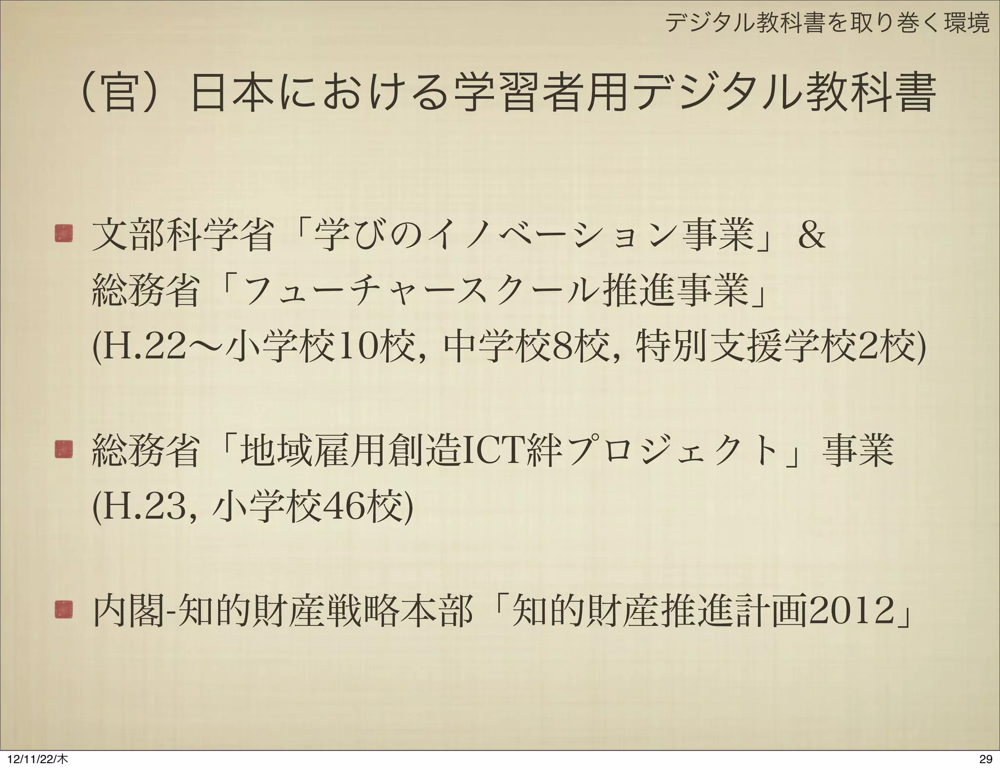 デジタル教科書を取り巻く環境


       （官）日本における学習者用デジタル教科書


             文部科学省「学びのイノベーション事業」＆
             総務省「フューチャースクール推進事業」
             (H.22∼小学校10校, 中学校8校, 特別支援学校2校)

             総務省「地域雇用創造ICT絆プロジェクト」事業
             (H.23, 小学校46校)

             内閣-知的財産戦略本部「知的財産推進計画2012」


12/11/23/金
 