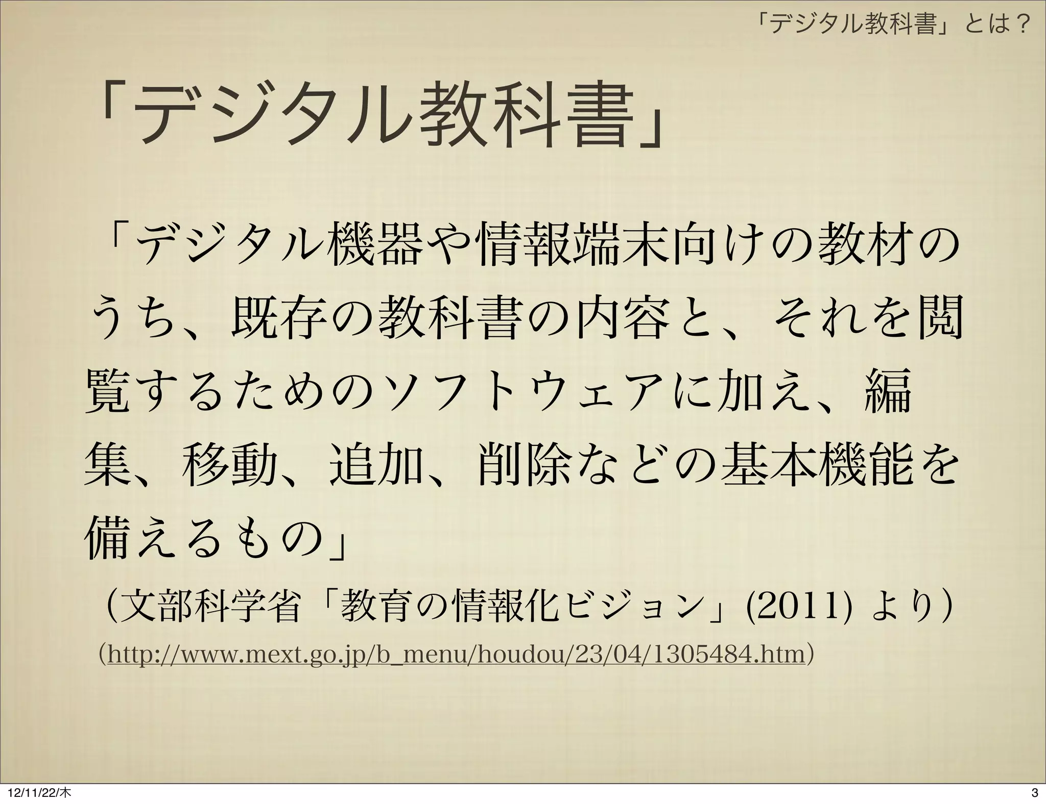 「デジタル教科書」とは？



       「デジタル教科書」
             「デジタル機器や情報端末向けの教材の
             うち、既存の教科書の内容と、それを閲
             覧するためのソフトウェアに加え、編
             集、移動、追加、削除などの基本機能を
             備えるもの」
             （文部科学省「教育の情報化ビジョン」(2011) より）
             （http://www.mext.go.jp/b_menu/houdou/23/04/1305484.htm）




12/11/23/金
 