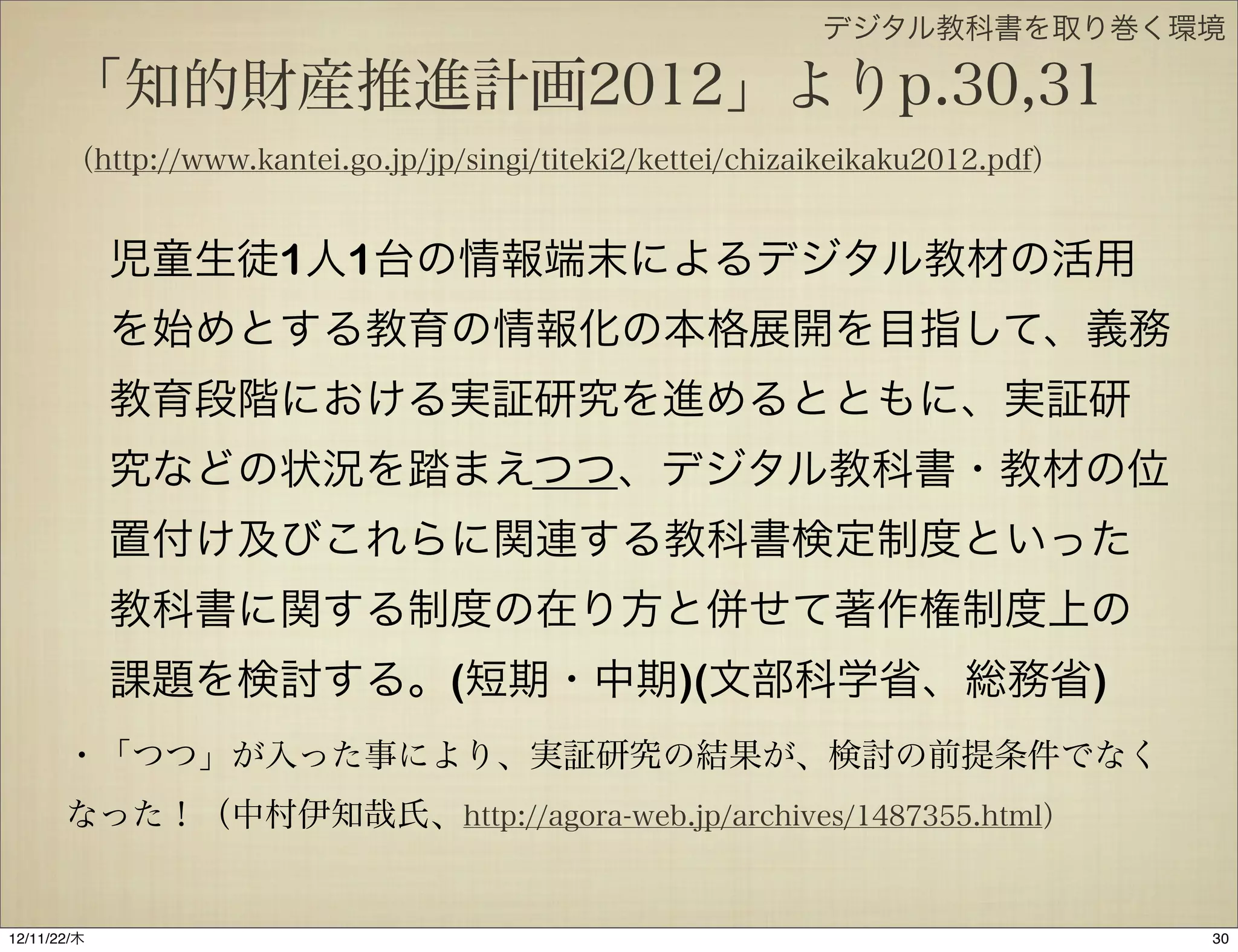 デジタル教科書を取り巻く環境

       「知的財産推進計画2012」よりp.30,31
       （http://www.kantei.go.jp/jp/singi/titeki2/kettei/chizaikeikaku2012.pdf）


             児童生徒1人1台の情報端末によるデジタル教材の活用
             を始めとする教育の情報化の本格展開を目指して、義務
             教育段階における実証研究を進めるとともに、実証研
             究などの状況を踏まえつつ、デジタル教科書・教材の位
             置付け及びこれらに関連する教科書検定制度といった
             教科書に関する制度の在り方と併せて著作権制度上の
             課題を検討する。(短期・中期)(文部科学省、総務省)
       ・「つつ」が入った事により、実証研究の結果が、検討の前提条件でなく
       なった！（中村伊知哉氏、http://agora-web.jp/archives/1487355.html）


12/11/23/金
 