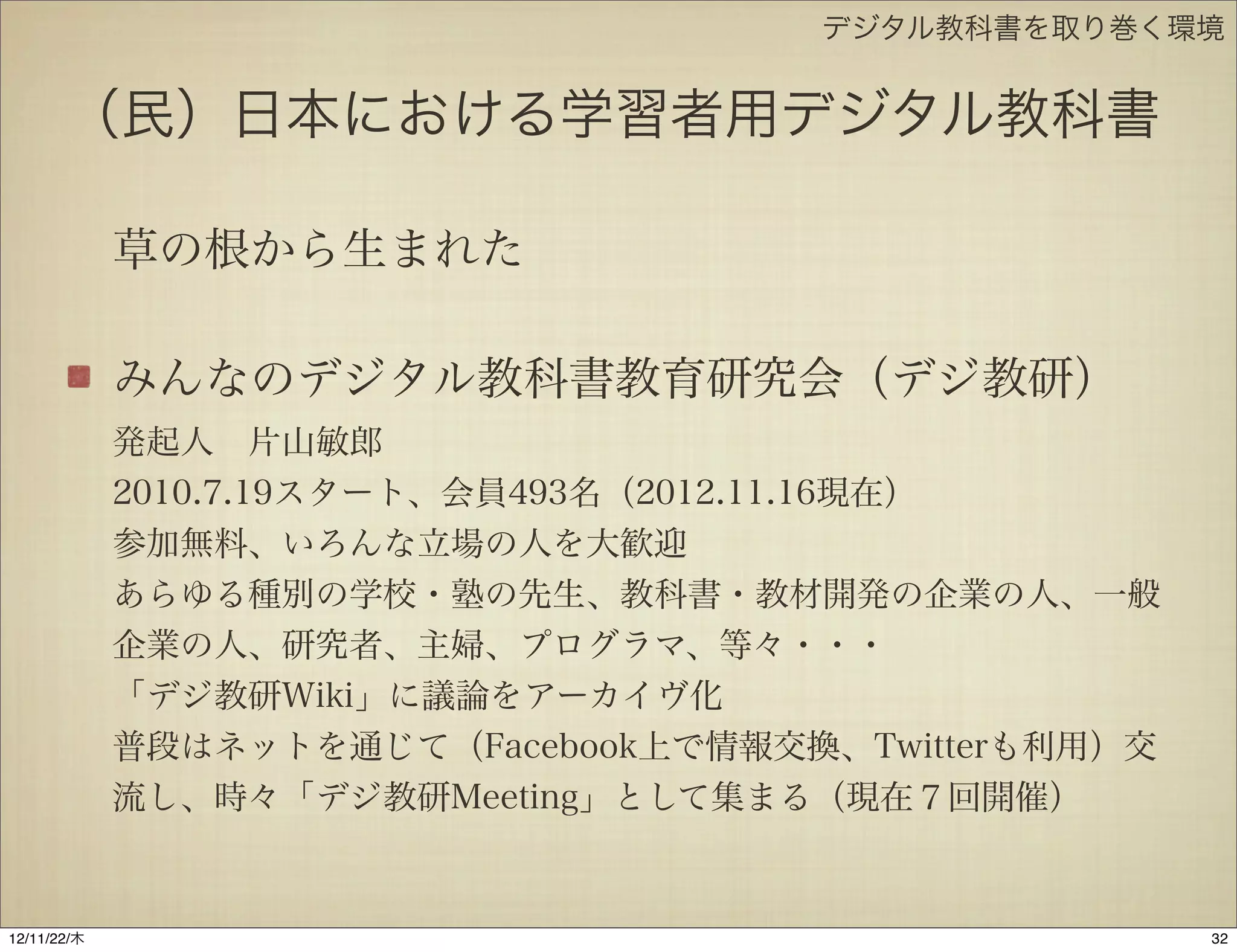 デジタル教科書を取り巻く環境


       （民）日本における学習者用デジタル教科書

             草の根から生まれた

             みんなのデジタル教科書教育研究会（デジ教研）
             発起人 片山敏郎
             2010.7.19スタート、会員493名（2012.11.16現在）
             参加無料、いろんな立場の人を大歓迎
             あらゆる種別の学校・塾の先生、教科書・教材開発の企業の人、一般
             企業の人、研究者、主婦、プログラマ、等々・・・
             「デジ教研Wiki」に議論をアーカイヴ化
             普段はネットを通じて（Facebook上で情報交換、Twitterも利用）交
             流し、時々「デジ教研Meeting」として集まる（現在７回開催）


12/11/23/金
 