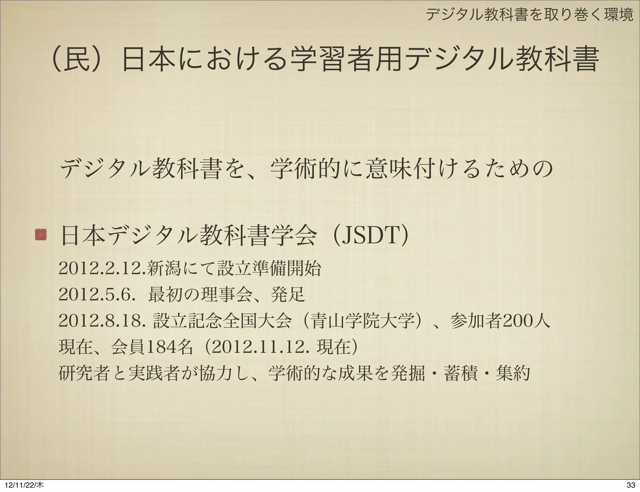デジタル教科書を取り巻く環境


       （民）日本における学習者用デジタル教科書


             デジタル教科書を、学術的に意味付けるための

             日本デジタル教科書学会（JSDT）
             2012.2.12.新潟にて設立準備開始
             2012.5.6. 最初の理事会、発足
             2012.8.18. 設立記念全国大会（青山学院大学）、参加者200人
             現在、会員184名（2012.11.12. 現在）
             研究者と実践者が協力し、学術的な成果を発掘・蓄積・集約




12/11/23/金
 