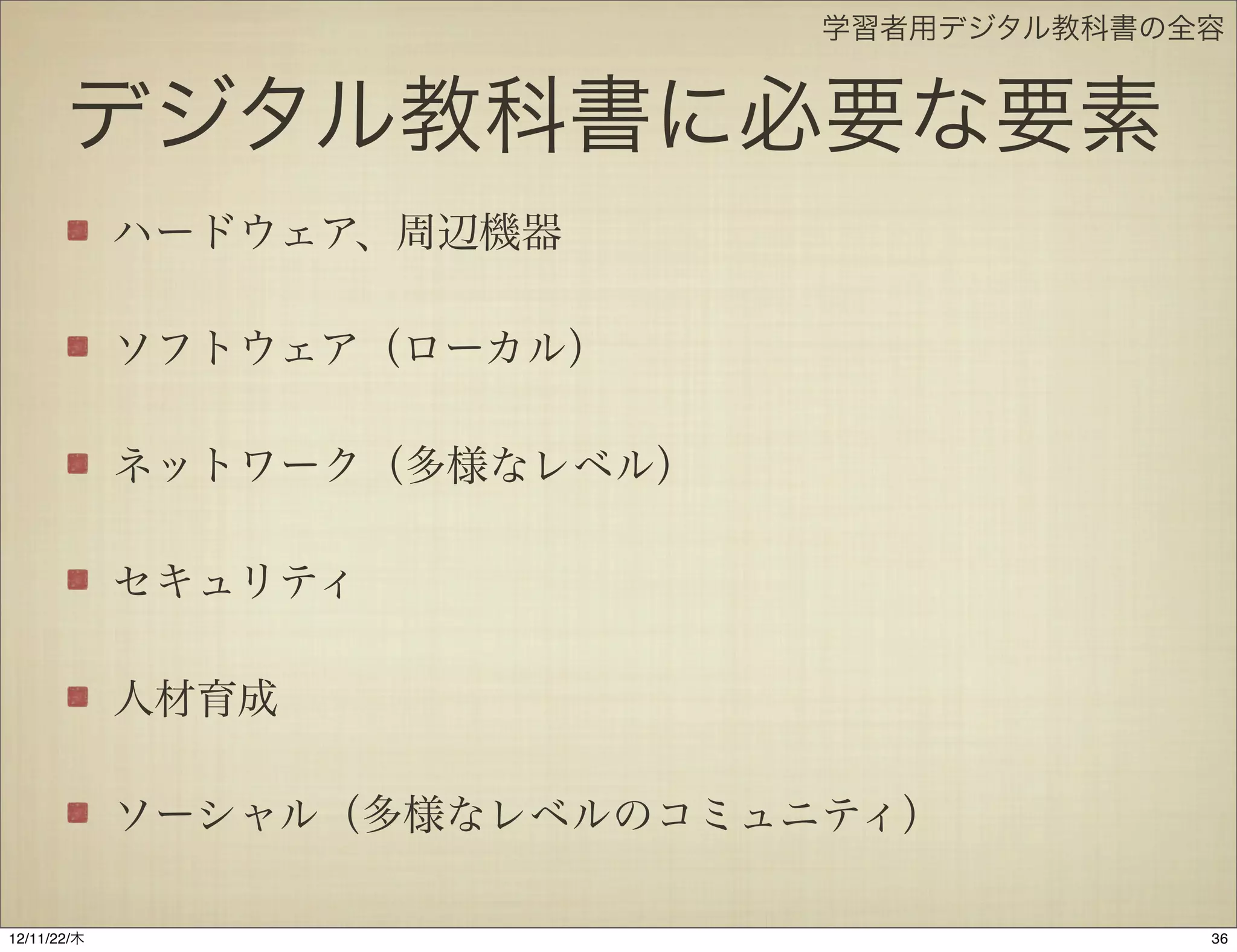 学習者用デジタル教科書の全容


       デジタル教科書に必要な要素
             ハードウェア、周辺機器

             ソフトウェア（ローカル）

             ネットワーク（多様なレベル）

             セキュリティ

             人材育成

             ソーシャル（多様なレベルのコミュニティ）

12/11/23/金
 
