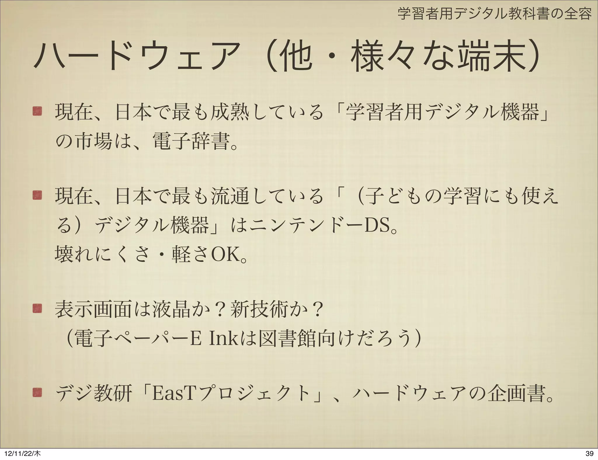 学習者用デジタル教科書の全容


       ハードウェア（他・様々な端末）
             現在、日本で最も成熟している「学習者用デジタル機器」
             の市場は、電子辞書。

             現在、日本で最も流通している「（子どもの学習にも使え
             る）デジタル機器」はニンテンドーDS。
             壊れにくさ・軽さOK。

             表示画面は液晶か？新技術か？
             （電子ペーパーE Inkは図書館向けだろう）

             デジ教研「EasTプロジェクト」、ハードウェアの企画書。

12/11/23/金
 