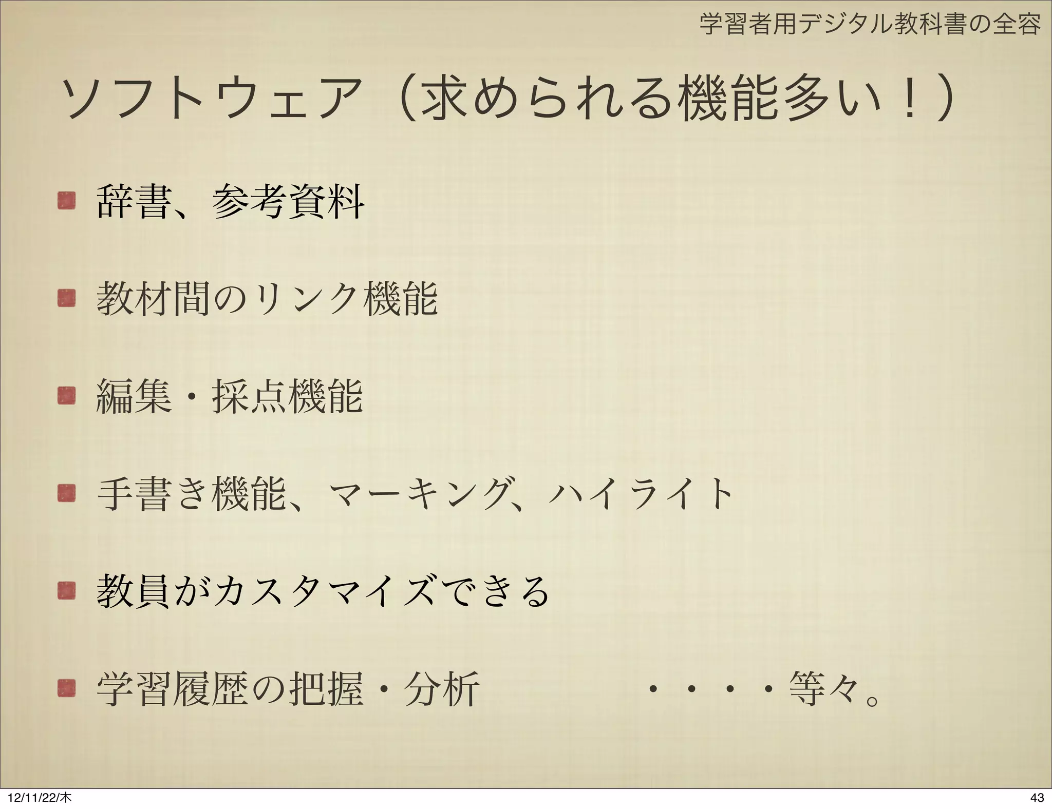 学習者用デジタル教科書の全容


       ソフトウェア（求められる機能多い！）
             辞書、参考資料

             教材間のリンク機能

             編集・採点機能

             手書き機能、マーキング、ハイライト

             教員がカスタマイズできる

             学習履歴の把握・分析    ・・・・等々。

12/11/23/金
 