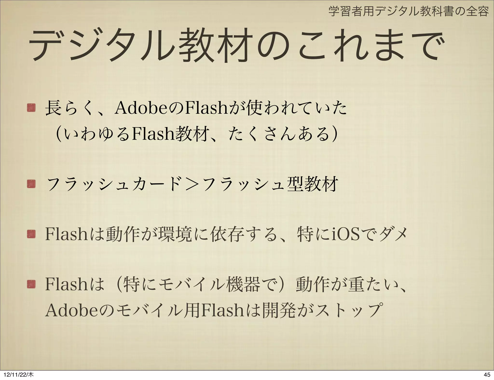 学習者用デジタル教科書の全容


       デジタル教材のこれまで
             長らく、AdobeのFlashが使われていた
             （いわゆるFlash教材、たくさんある）

             フラッシュカード＞フラッシュ型教材

             Flashは動作が環境に依存する、特にiOSでダメ

             Flashは（特にモバイル機器で）動作が重たい、
             Adobeのモバイル用Flashは開発がストップ


12/11/23/金
 