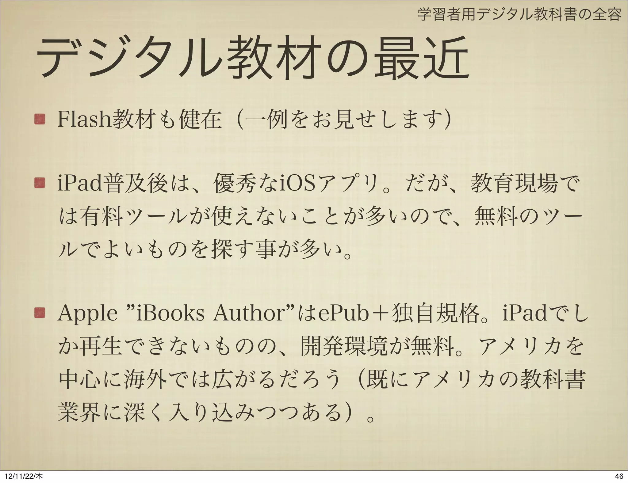 学習者用デジタル教科書の全容


       デジタル教材の最近
             Flash教材も健在（一例をお見せします）

             iPad普及後は、優秀なiOSアプリ。だが、教育現場で
             は有料ツールが使えないことが多いので、無料のツー
             ルでよいものを探す事が多い。

             Apple iBooks Author はePub＋独自規格。iPadでし
             か再生できないものの、開発環境が無料。アメリカを
             中心に海外では広がるだろう（既にアメリカの教科書
             業界に深く入り込みつつある）。

12/11/23/金
 