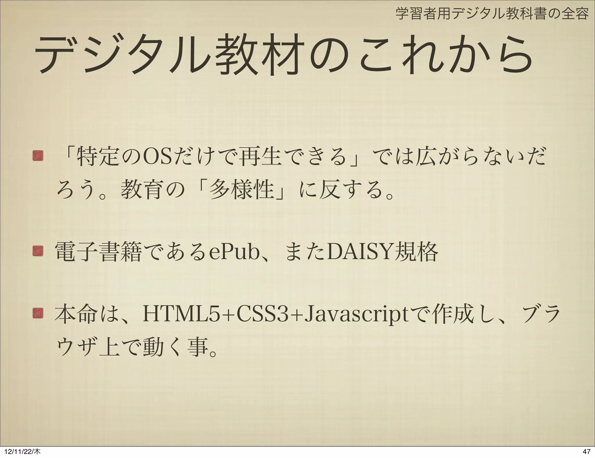 学習者用デジタル教科書の全容


       デジタル教材のこれから
             「特定のOSだけで再生できる」では広がらないだ
             ろう。教育の「多様性」に反する。

             電子書籍であるePub、またDAISY規格

             本命は、HTML5+CSS3+Javascriptで作成し、ブラ
             ウザ上で動く事。



12/11/23/金
 