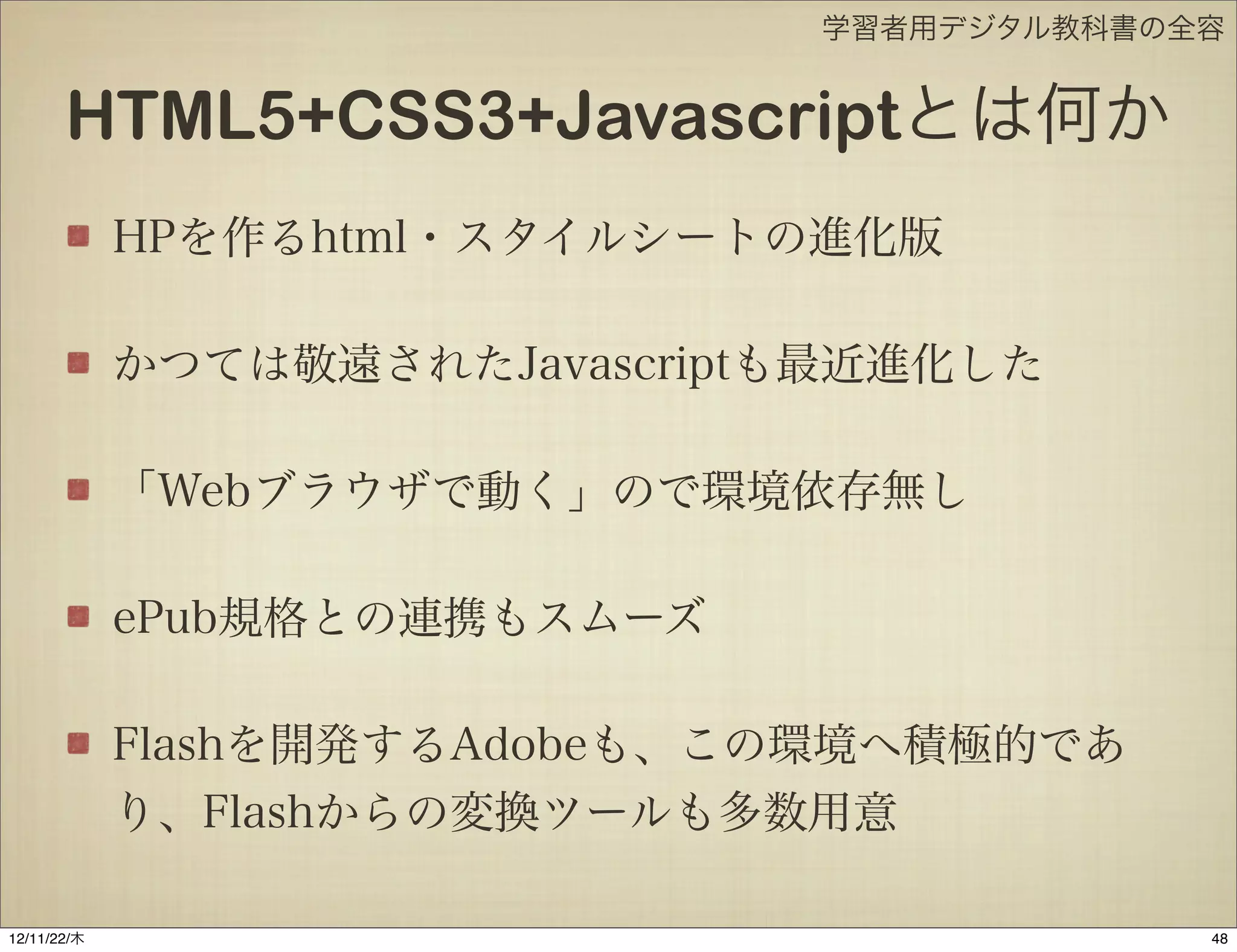 学習者用デジタル教科書の全容


       HTML5+CSS3+Javascriptとは何か
             HPを作るhtml・スタイルシートの進化版

             かつては敬遠されたJavascriptも最近進化した

             「Webブラウザで動く」ので環境依存無し

             ePub規格との連携もスムーズ

             Flashを開発するAdobeも、この環境へ積極的であ
             り、Flashからの変換ツールも多数用意

12/11/23/金
 