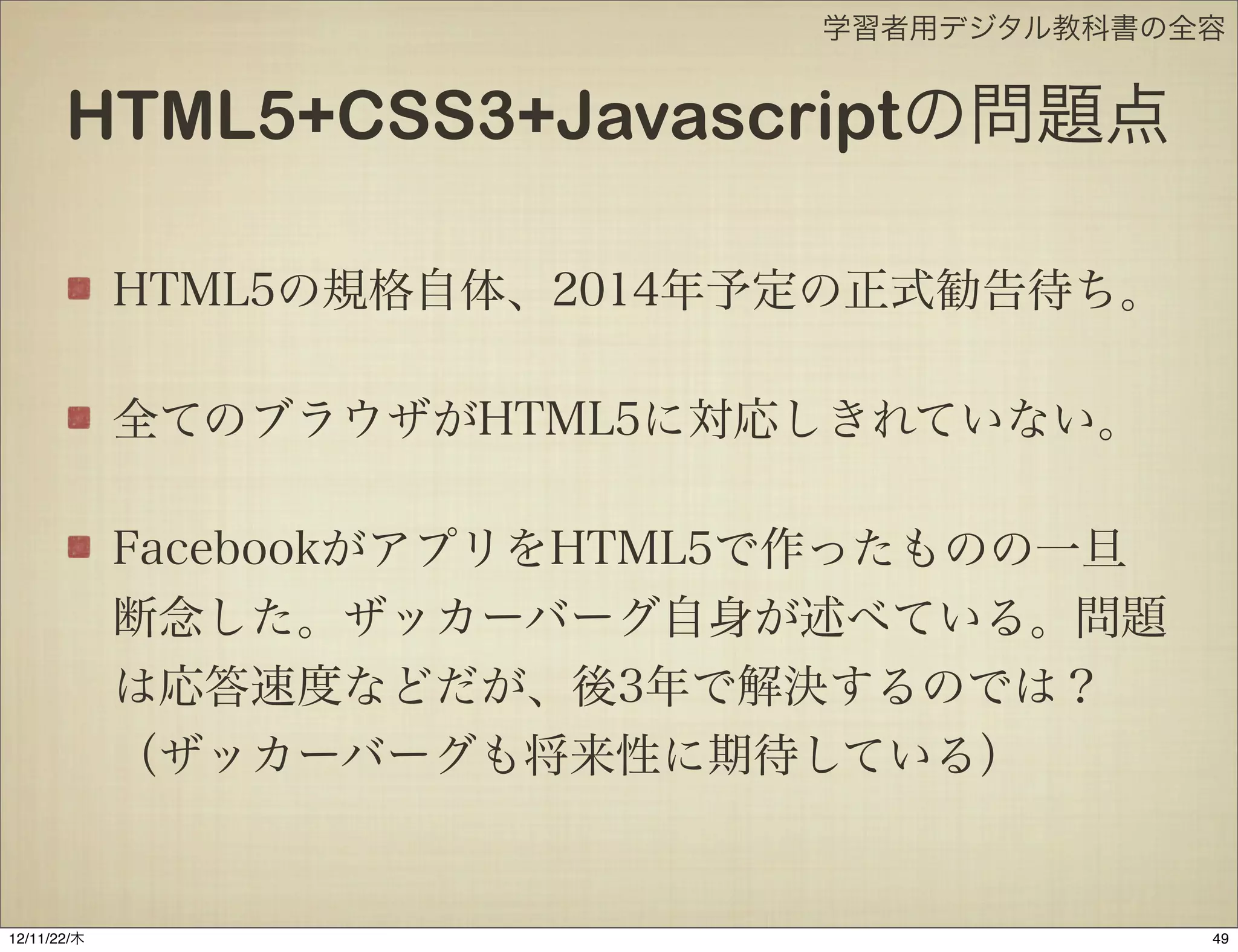 学習者用デジタル教科書の全容


       HTML5+CSS3+Javascriptの問題点

             HTML5の規格自体、2014年予定の正式勧告待ち。

             全てのブラウザがHTML5に対応しきれていない。

             FacebookがアプリをHTML5で作ったものの一旦
             断念した。ザッカーバーグ自身が述べている。問題
             は応答速度などだが、後3年で解決するのでは？
             （ザッカーバーグも将来性に期待している）


12/11/23/金
 