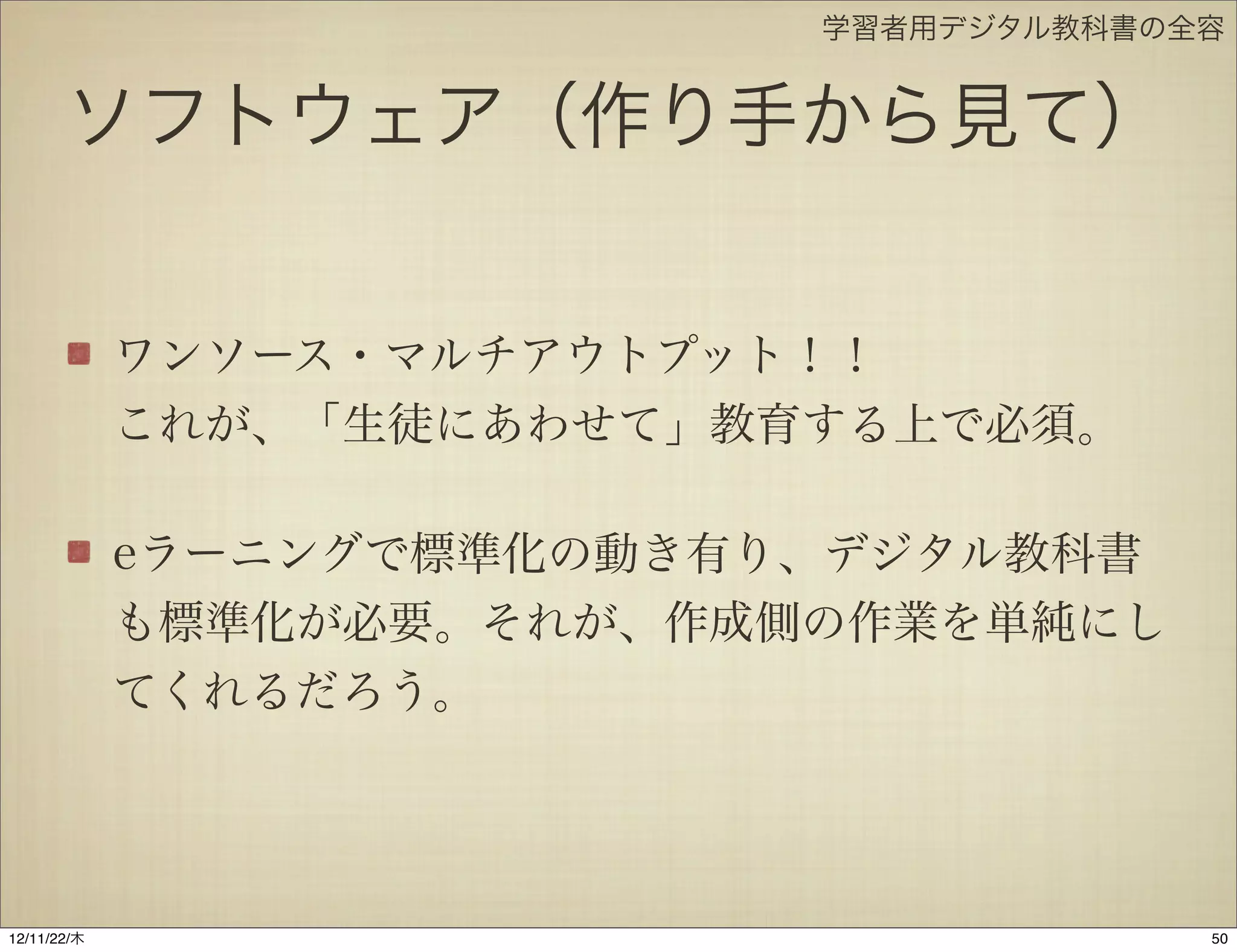 学習者用デジタル教科書の全容


       ソフトウェア（作り手から見て）


             ワンソース・マルチアウトプット！！
             これが、「生徒にあわせて」教育する上で必須。

             eラーニングで標準化の動き有り、デジタル教科書
             も標準化が必要。それが、作成側の作業を単純にし
             てくれるだろう。




12/11/23/金
 