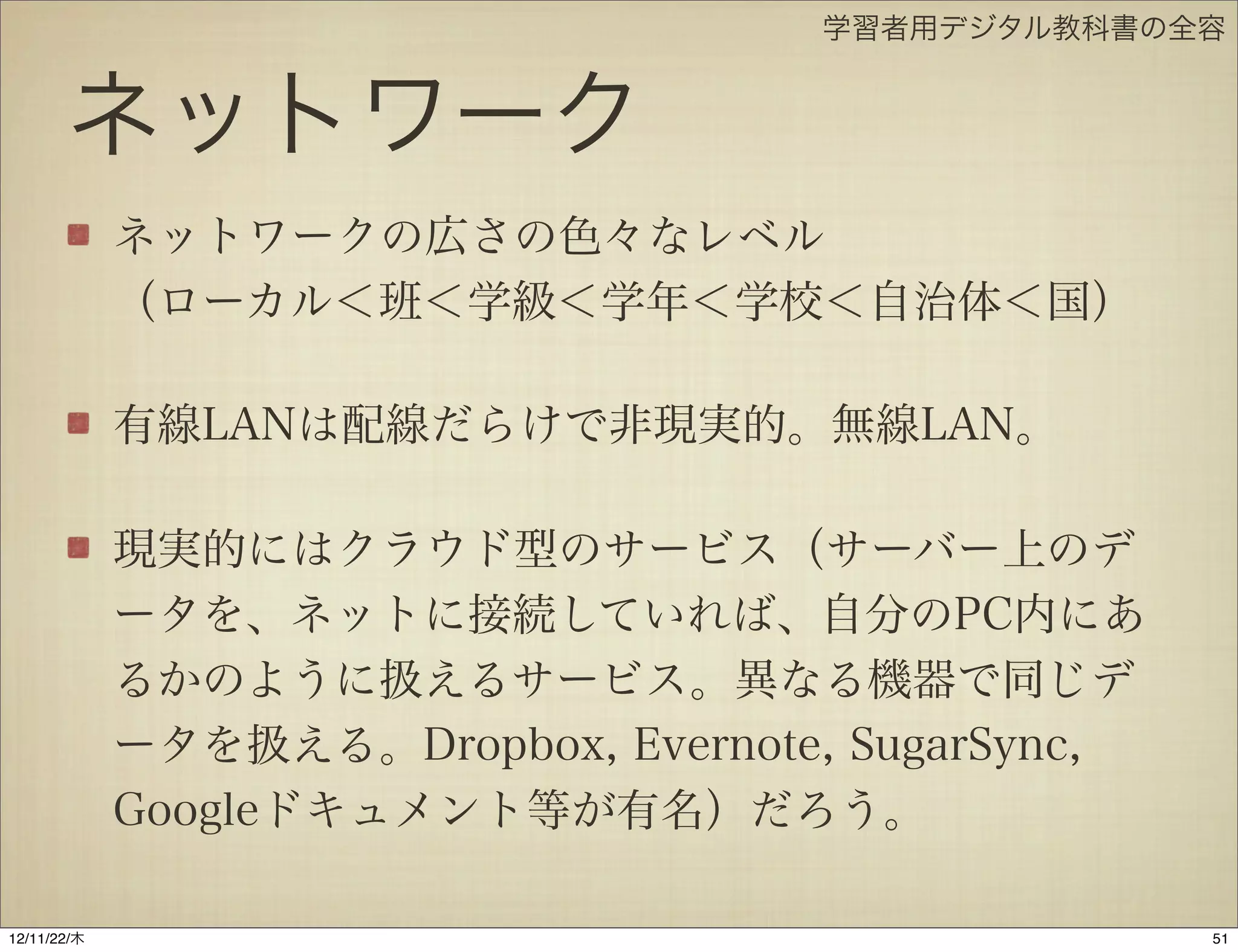 学習者用デジタル教科書の全容


       ネットワーク
             ネットワークの広さの色々なレベル
             （ローカル＜班＜学級＜学年＜学校＜自治体＜国）

             有線LANは配線だらけで非現実的。無線LAN。

             現実的にはクラウド型のサービス（サーバー上のデ
             ータを、ネットに接続していれば、自分のPC内にあ
             るかのように扱えるサービス。異なる機器で同じデ
             ータを扱える。Dropbox, Evernote, SugarSync,
             Googleドキュメント等が有名）だろう。

12/11/23/金
 