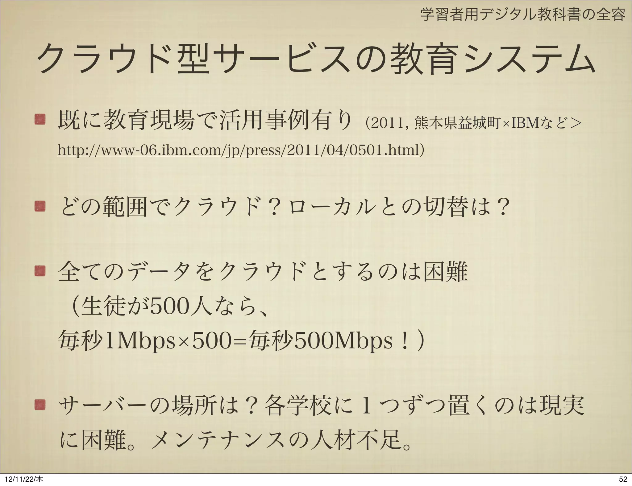 学習者用デジタル教科書の全容


       クラウド型サービスの教育システム
             既に教育現場で活用事例有り（2011, 熊本県益城町                           IBMなど＞
             http://www-06.ibm.com/jp/press/2011/04/0501.html）



             どの範囲でクラウド？ローカルとの切替は？

             全てのデータをクラウドとするのは困難
             （生徒が500人なら、
             毎秒1Mbps 500=毎秒500Mbps！）

             サーバーの場所は？各学校に１つずつ置くのは現実
             に困難。メンテナンスの人材不足。
12/11/23/金
 