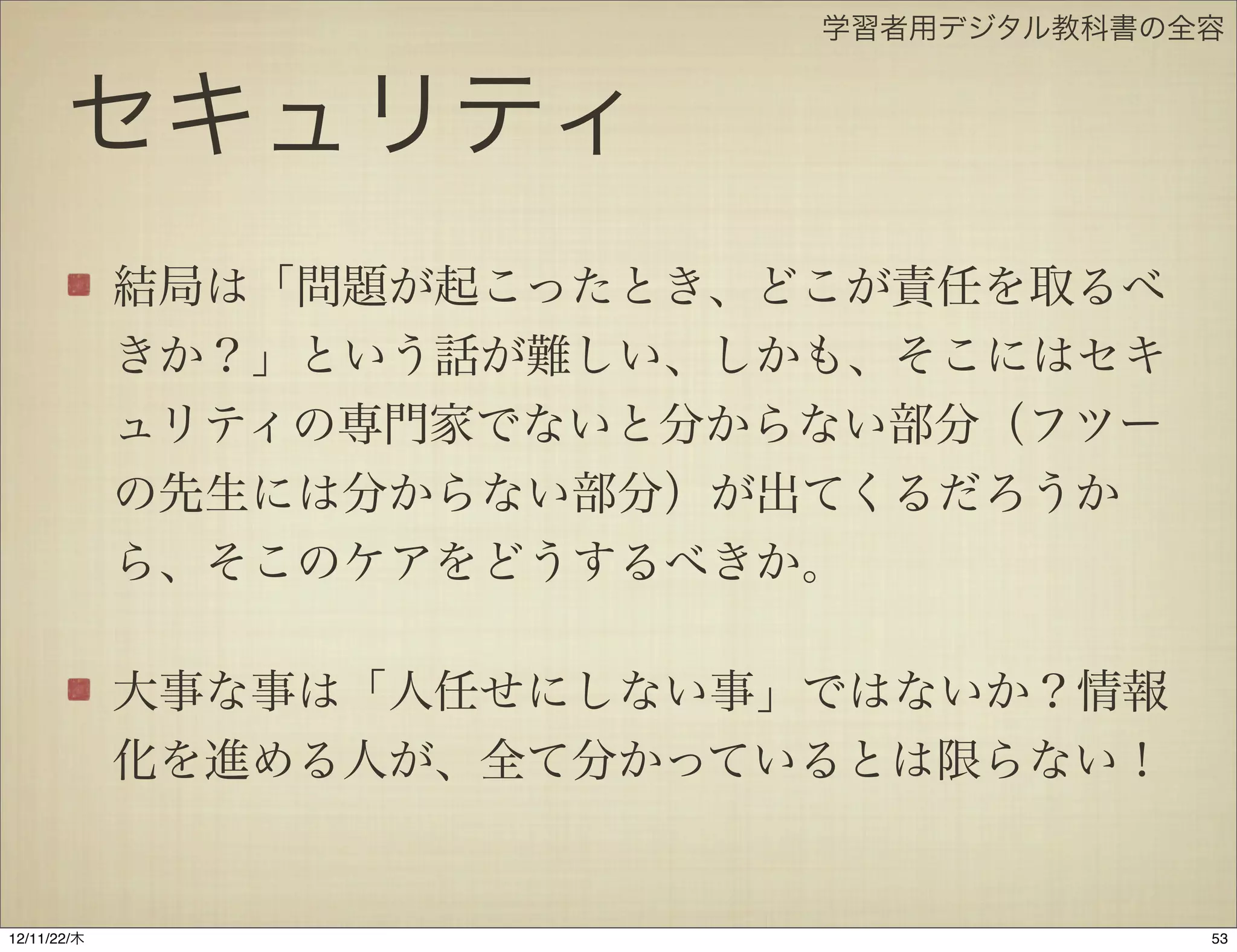 学習者用デジタル教科書の全容


       セキュリティ
             結局は「問題が起こったとき、どこが責任を取るべ
             きか？」という話が難しい、しかも、そこにはセキ
             ュリティの専門家でないと分からない部分（フツー
             の先生には分からない部分）が出てくるだろうか
             ら、そこのケアをどうするべきか。

             大事な事は「人任せにしない事」ではないか？情報
             化を進める人が、全て分かっているとは限らない！


12/11/23/金
 
