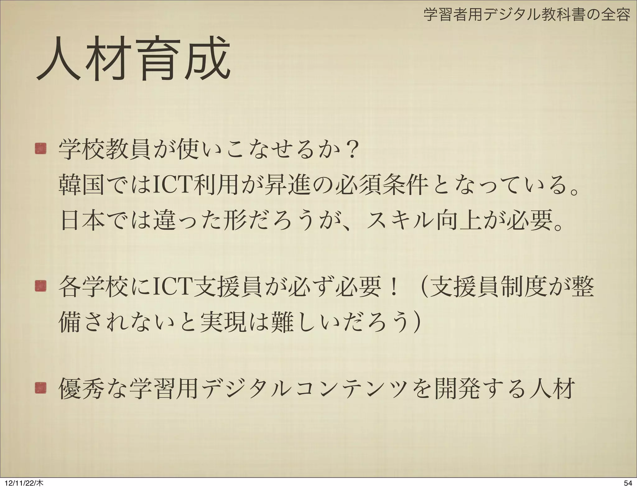 学習者用デジタル教科書の全容


       人材育成
             学校教員が使いこなせるか？
             韓国ではICT利用が昇進の必須条件となっている。
             日本では違った形だろうが、スキル向上が必要。

             各学校にICT支援員が必ず必要！（支援員制度が整
             備されないと実現は難しいだろう）

             優秀な学習用デジタルコンテンツを開発する人材


12/11/23/金
 