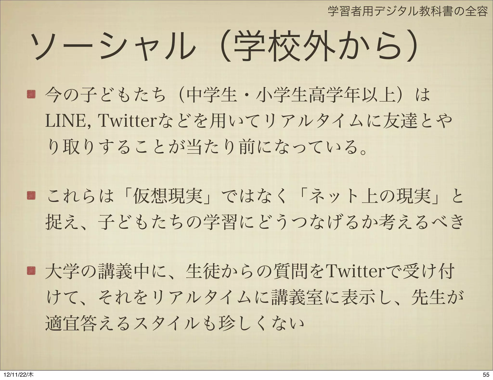 学習者用デジタル教科書の全容


       ソーシャル（学校外から）
             今の子どもたち（中学生・小学生高学年以上）は
             LINE, Twitterなどを用いてリアルタイムに友達とや
             り取りすることが当たり前になっている。

             これらは「仮想現実」ではなく「ネット上の現実」と
             捉え、子どもたちの学習にどうつなげるか考えるべき

             大学の講義中に、生徒からの質問をTwitterで受け付
             けて、それをリアルタイムに講義室に表示し、先生が
             適宜答えるスタイルも珍しくない

12/11/23/金
 