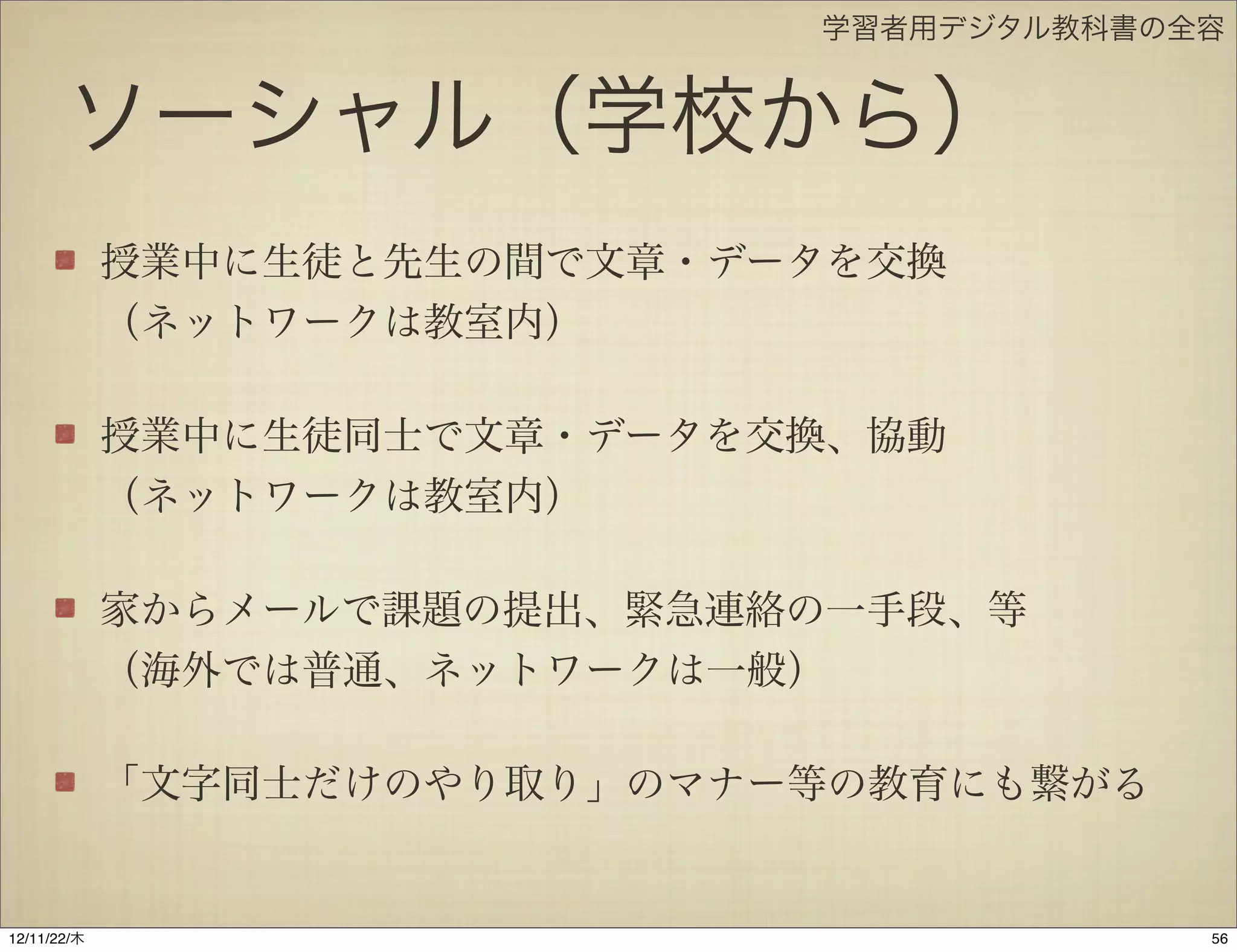 学習者用デジタル教科書の全容


       ソーシャル（学校から）
             授業中に生徒と先生の間で文章・データを交換
             （ネットワークは教室内）

             授業中に生徒同士で文章・データを交換、協動
             （ネットワークは教室内）

             家からメールで課題の提出、緊急連絡の一手段、等
             （海外では普通、ネットワークは一般）

             「文字同士だけのやり取り」のマナー等の教育にも繋がる


12/11/23/金
 