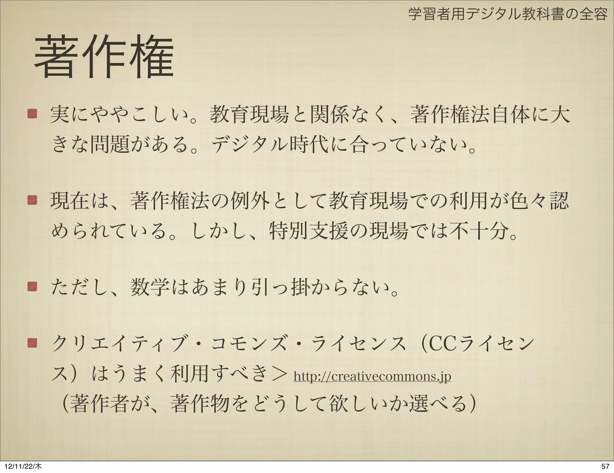 学習者用デジタル教科書の全容


       著作権
             実にややこしい。教育現場と関係なく、著作権法自体に大
             きな問題がある。デジタル時代に合っていない。

             現在は、著作権法の例外として教育現場での利用が色々認
             められている。しかし、特別支援の現場では不十分。

             ただし、数学はあまり引っ掛からない。

             クリエイティブ・コモンズ・ライセンス（CCライセン
             ス）はうまく利用すべき＞ http://creativecommons.jp
             （著作者が、著作物をどうして欲しいか選べる）

12/11/23/金
 