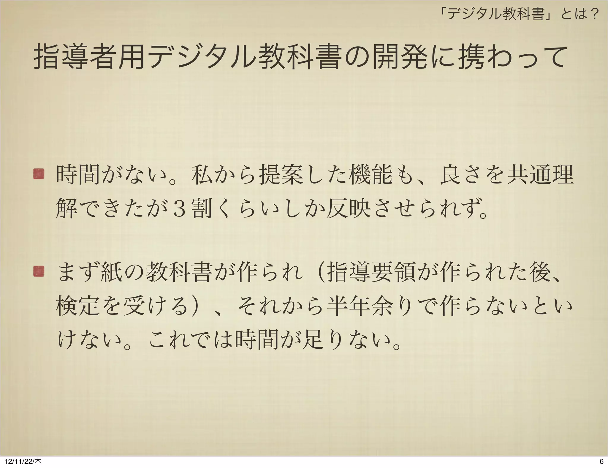 「デジタル教科書」とは？


       指導者用デジタル教科書の開発に携わって



             時間がない。私から提案した機能も、良さを共通理
             解できたが３割くらいしか反映させられず。

             まず紙の教科書が作られ（指導要領が作られた後、
             検定を受ける）、それから半年余りで作らないとい
             けない。これでは時間が足りない。




12/11/23/金
 