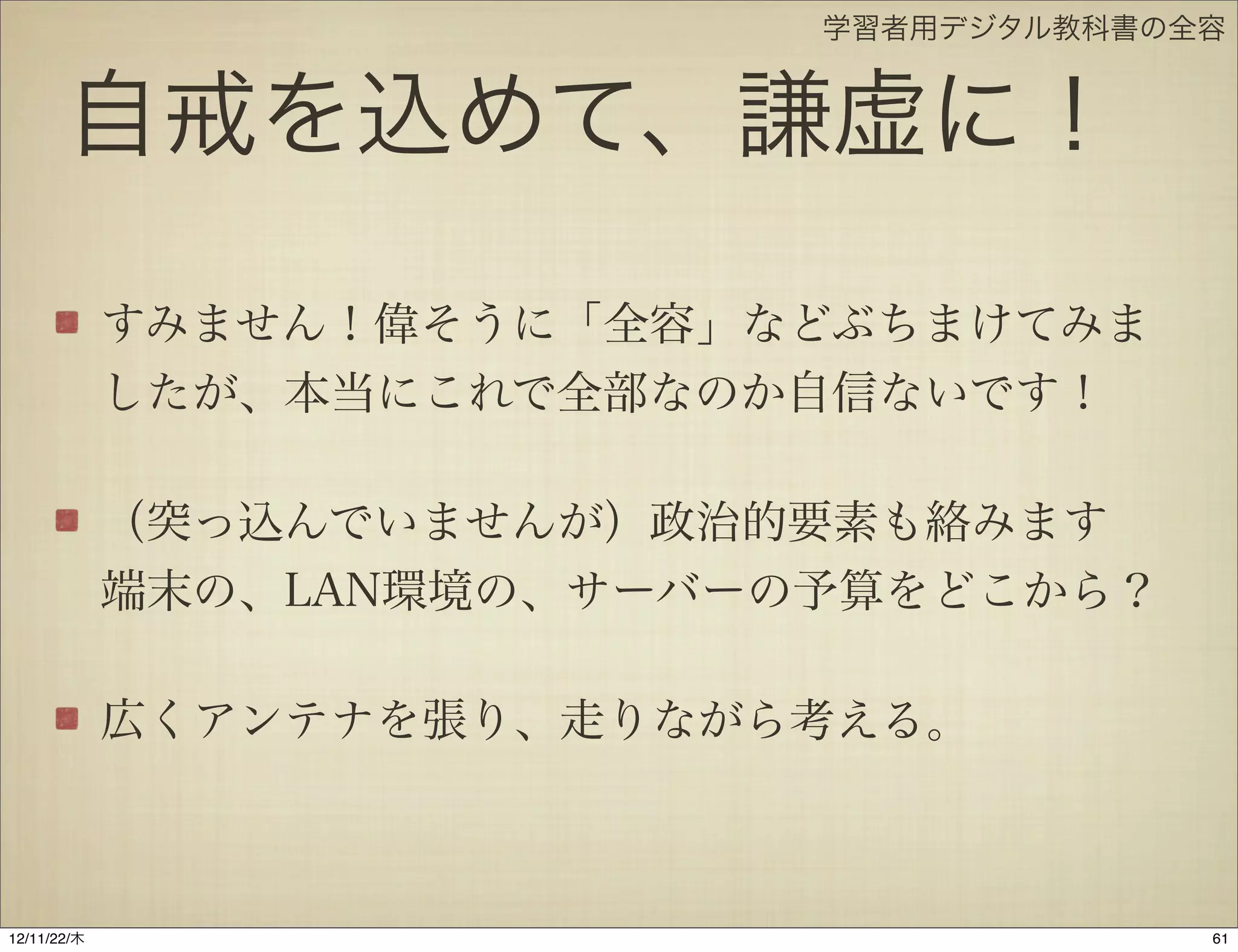 学習者用デジタル教科書の全容


       自戒を込めて、謙虚に！
             すみません！偉そうに「全容」などぶちまけてみま
             したが、本当にこれで全部なのか自信ないです！

             （突っ込んでいませんが）政治的要素も絡みます
             端末の、LAN環境の、サーバーの予算をどこから？

             広くアンテナを張り、走りながら考える。



12/11/23/金
 