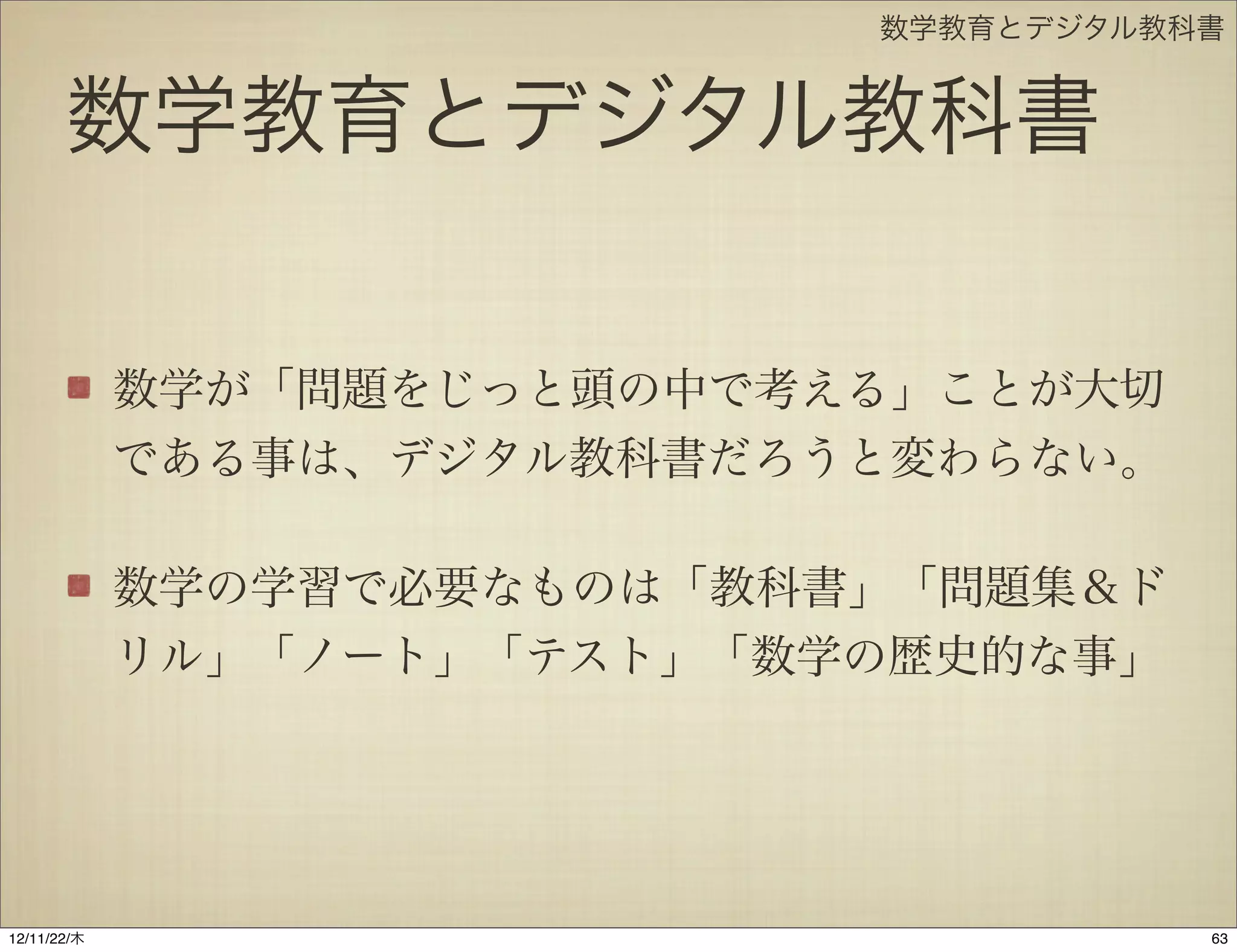 数学教育とデジタル教科書


       数学教育とデジタル教科書

             数学が「問題をじっと頭の中で考える」ことが大切
             である事は、デジタル教科書だろうと変わらない。

             数学の学習で必要なものは「教科書」「問題集＆ド
             リル」「ノート」「テスト」「数学の歴史的な事」




12/11/23/金
 