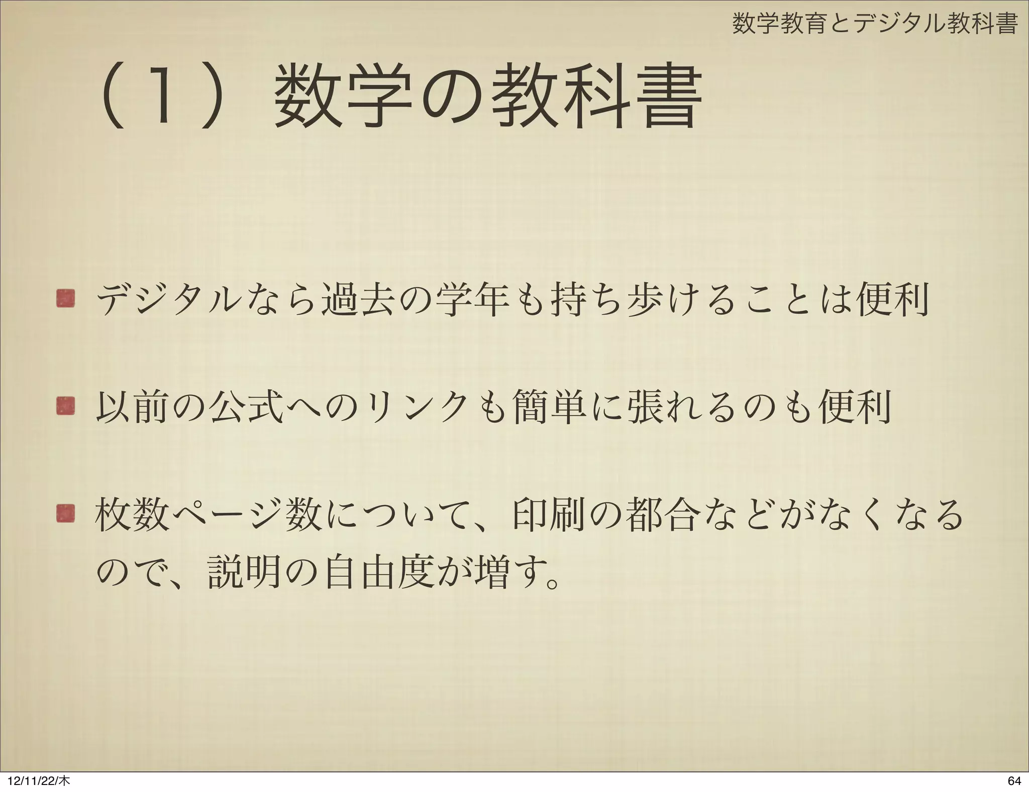 数学教育とデジタル教科書


       （１）数学の教科書

             デジタルなら過去の学年も持ち歩けることは便利

             以前の公式へのリンクも簡単に張れるのも便利

             枚数ページ数について、印刷の都合などがなくなる
             ので、説明の自由度が増す。




12/11/23/金
 