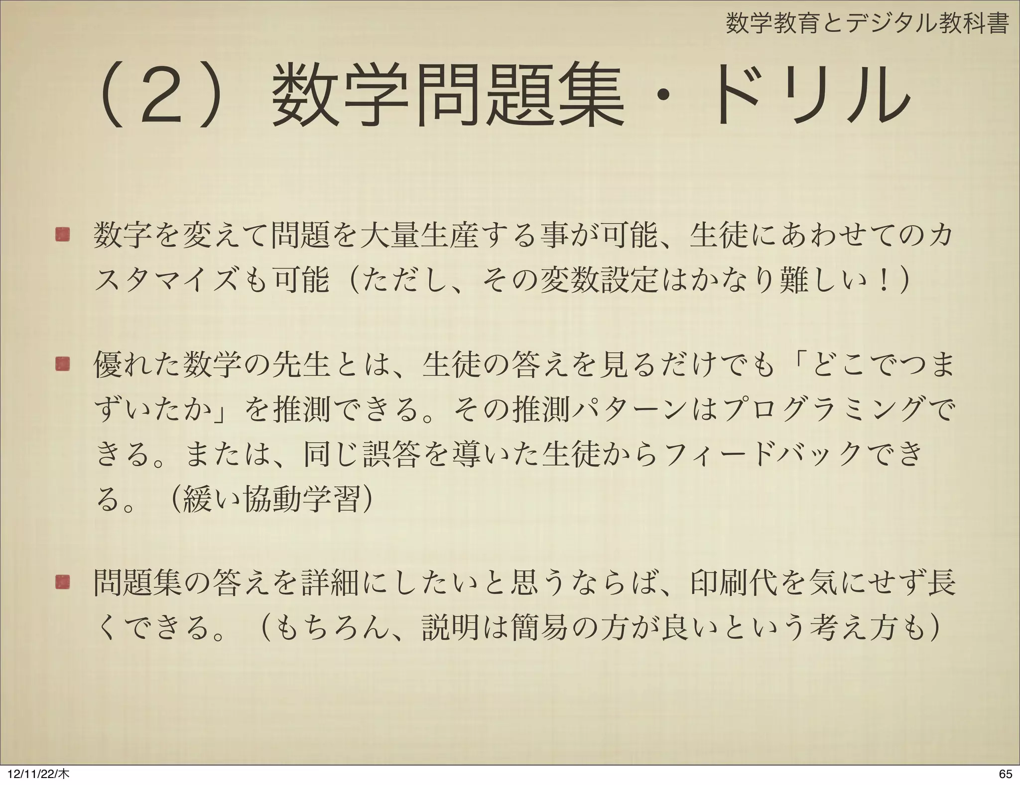 数学教育とデジタル教科書


       （２）数学問題集・ドリル
             数字を変えて問題を大量生産する事が可能、生徒にあわせてのカ
             スタマイズも可能（ただし、その変数設定はかなり難しい！）

             優れた数学の先生とは、生徒の答えを見るだけでも「どこでつま
             ずいたか」を推測できる。その推測パターンはプログラミングで
             きる。または、同じ誤答を導いた生徒からフィードバックでき
             る。（緩い協動学習）

             問題集の答えを詳細にしたいと思うならば、印刷代を気にせず長
             くできる。（もちろん、説明は簡易の方が良いという考え方も）



12/11/23/金
 