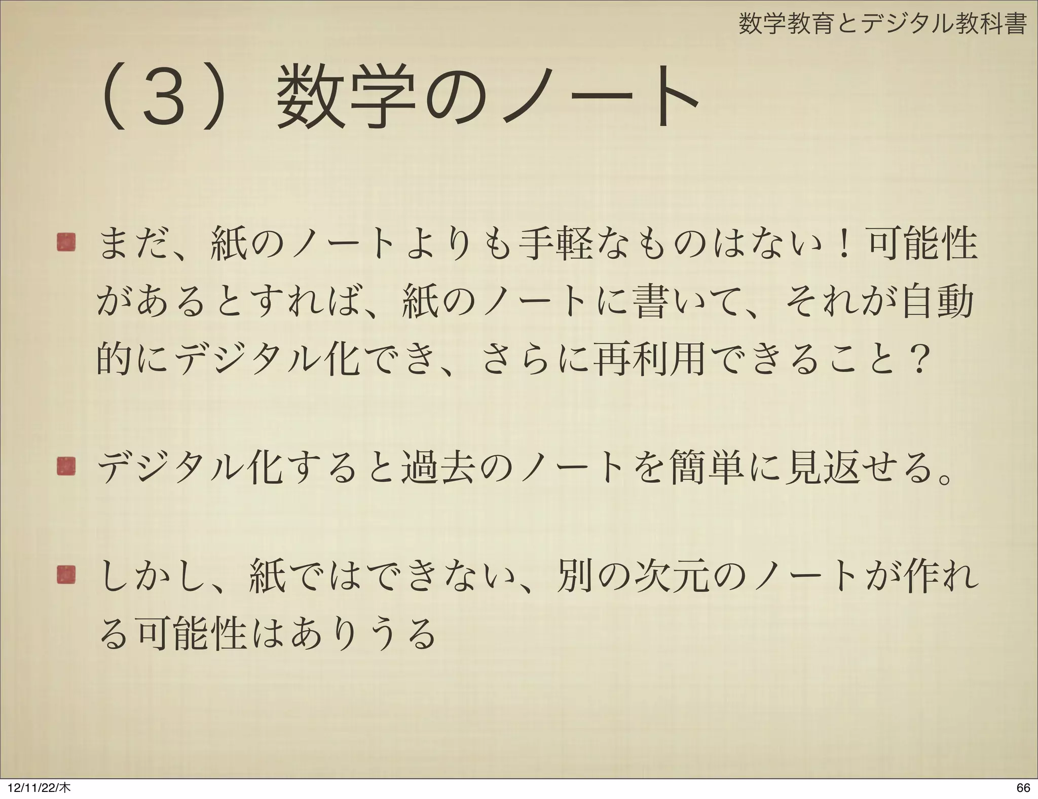 数学教育とデジタル教科書


       （３）数学のノート
             まだ、紙のノートよりも手軽なものはない！可能性
             があるとすれば、紙のノートに書いて、それが自動
             的にデジタル化でき、さらに再利用できること？

             デジタル化すると過去のノートを簡単に見返せる。

             しかし、紙ではできない、別の次元のノートが作れ
             る可能性はありうる


12/11/23/金
 