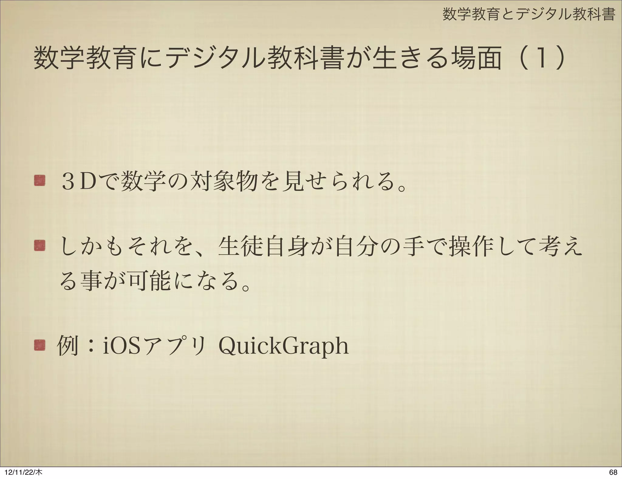 数学教育とデジタル教科書


       数学教育にデジタル教科書が生きる場面（１）



             ３Dで数学の対象物を見せられる。

             しかもそれを、生徒自身が自分の手で操作して考え
             る事が可能になる。

             例：iOSアプリ QuickGraph




12/11/23/金
 