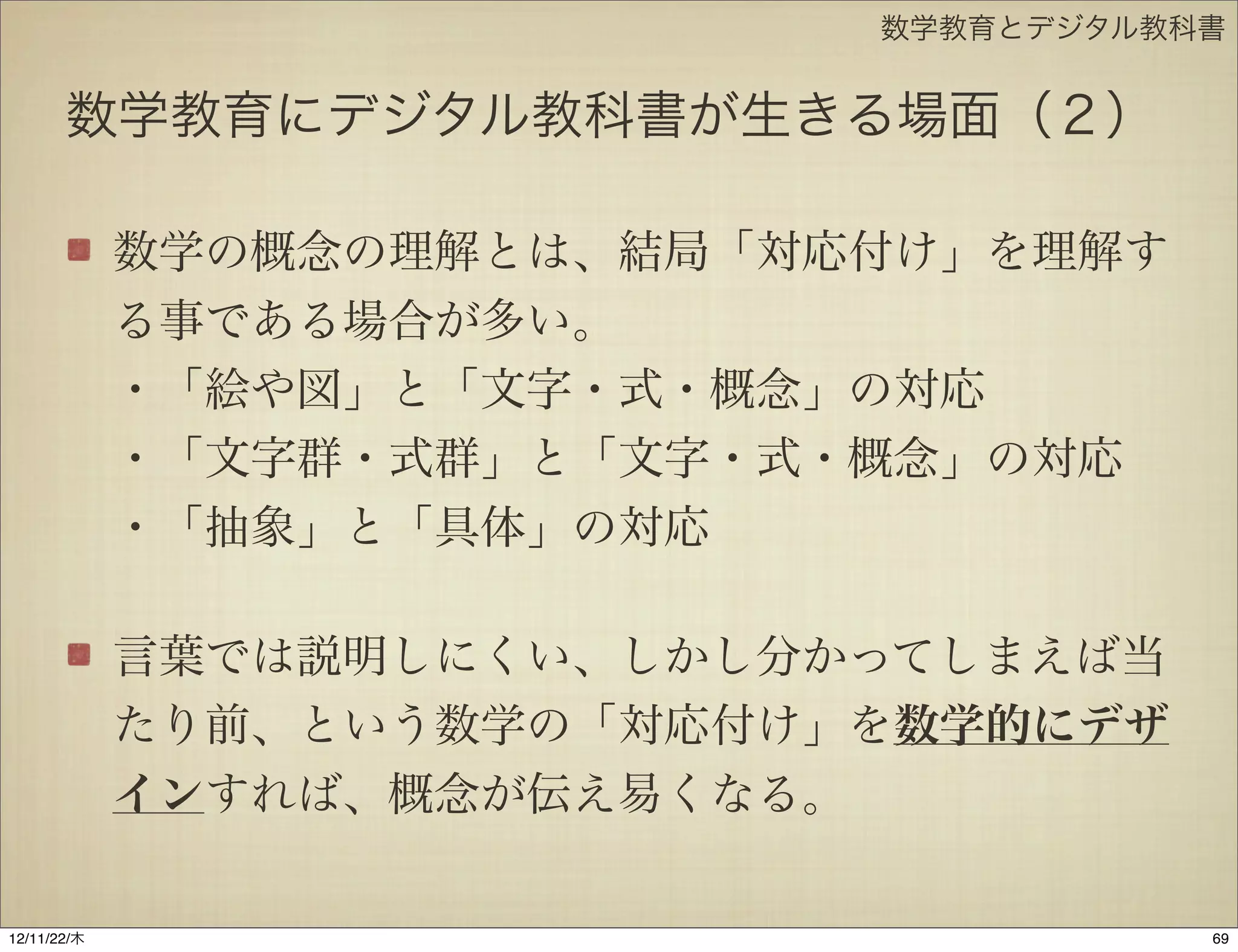 数学教育とデジタル教科書


       数学教育にデジタル教科書が生きる場面（２）

             数学の概念の理解とは、結局「対応付け」を理解す
             る事である場合が多い。
             ・「絵や図」と「文字・式・概念」の対応
             ・「文字群・式群」と「文字・式・概念」の対応
             ・「抽象」と「具体」の対応

             言葉では説明しにくい、しかし分かってしまえば当
             たり前、という数学の「対応付け」を数学的にデザ
             インすれば、概念が伝え易くなる。

12/11/23/金
 