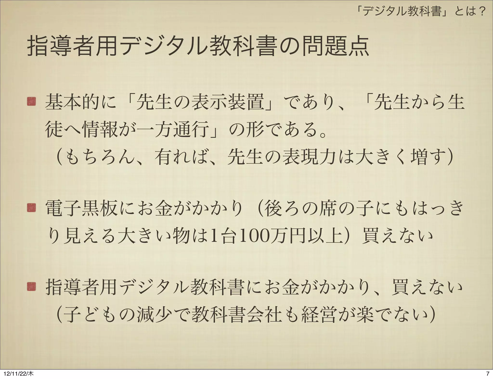 「デジタル教科書」とは？


       指導者用デジタル教科書の問題点

             基本的に「先生の表示装置」であり、「先生から生
             徒へ情報が一方通行」の形である。
             （もちろん、有れば、先生の表現力は大きく増す）

             電子黒板にお金がかかり（後ろの席の子にもはっき
             り見える大きい物は1台100万円以上）買えない

             指導者用デジタル教科書にお金がかかり、買えない
             （子どもの減少で教科書会社も経営が楽でない）

12/11/23/金
 