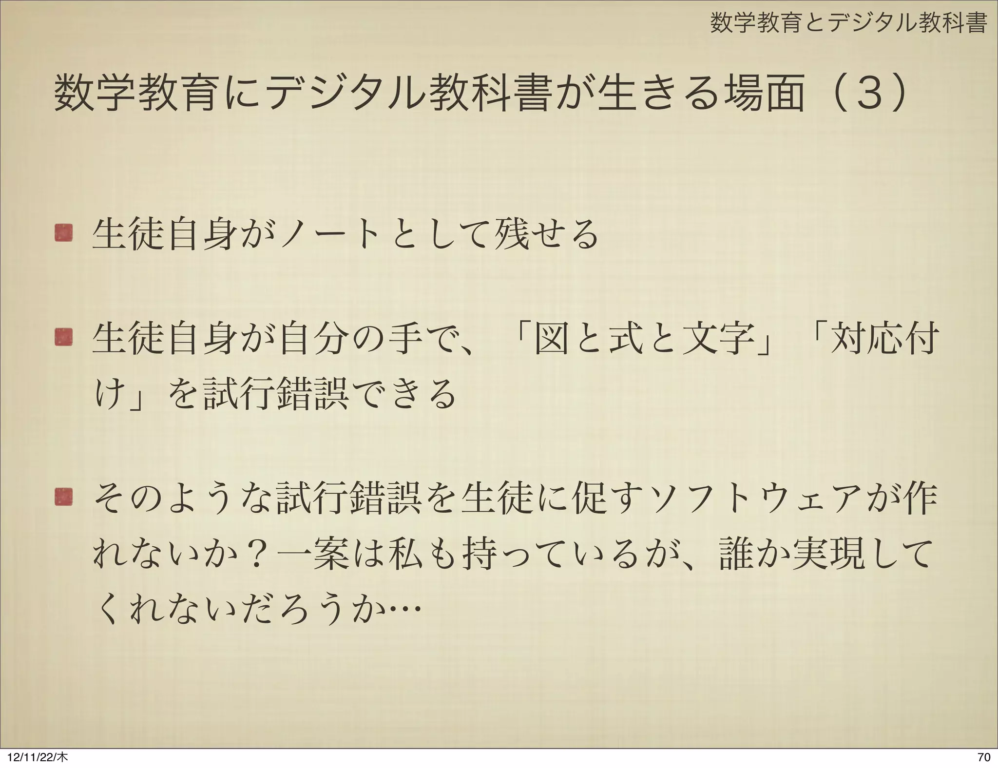 数学教育とデジタル教科書


       数学教育にデジタル教科書が生きる場面（３）


             生徒自身がノートとして残せる

             生徒自身が自分の手で、「図と式と文字」「対応付
             け」を試行錯誤できる

             そのような試行錯誤を生徒に促すソフトウェアが作
             れないか？一案は私も持っているが、誰か実現して
             くれないだろうか…


12/11/23/金
 