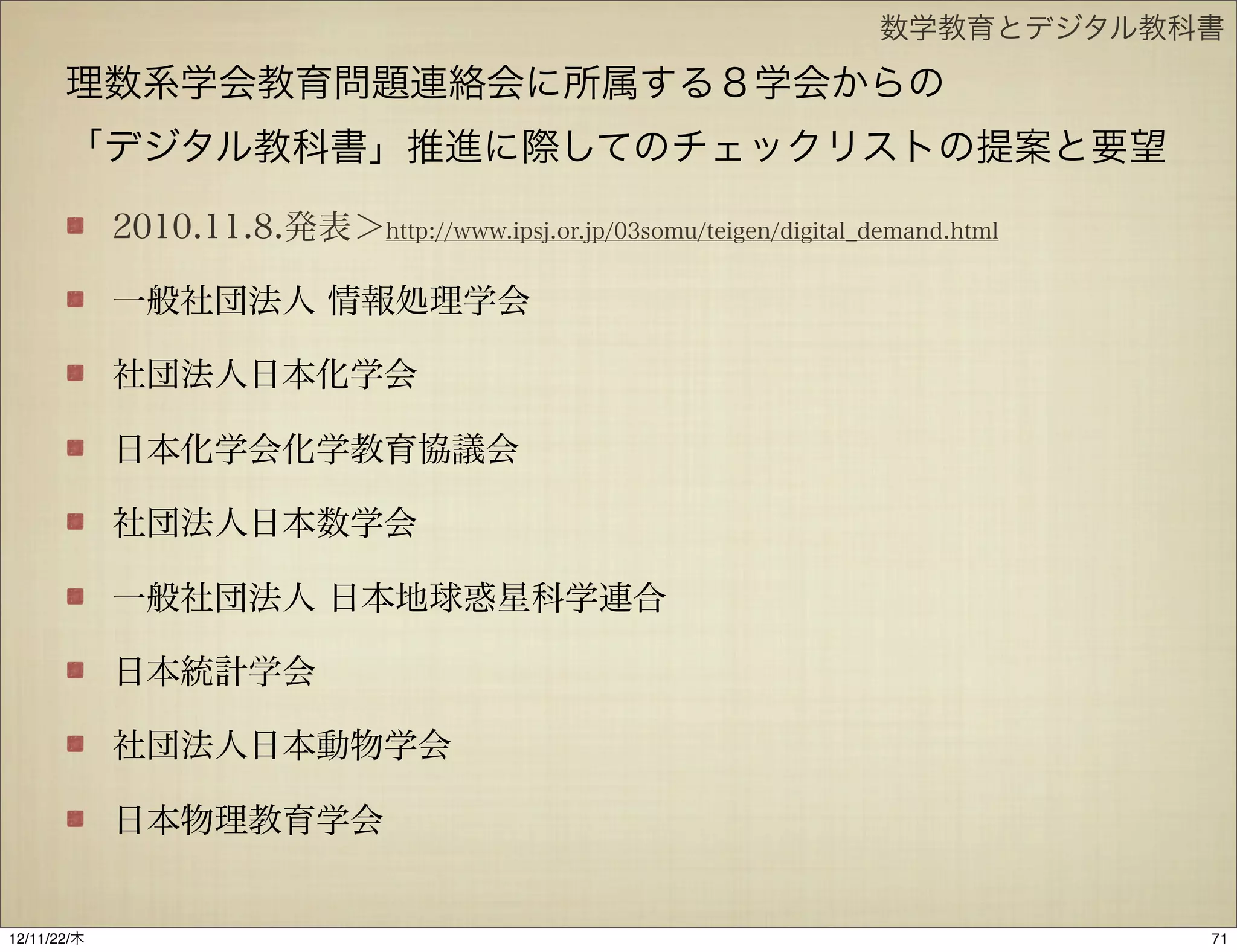 数学教育とデジタル教科書

       理数系学会教育問題連絡会に所属する８学会からの
       「デジタル教科書」推進に際してのチェックリストの提案と要望

             2010.11.8.発表＞http://www.ipsj.or.jp/03somu/teigen/digital_demand.html

             一般社団法人 情報処理学会

             社団法人日本化学会

             日本化学会化学教育協議会

             社団法人日本数学会

             一般社団法人 日本地球惑星科学連合

             日本統計学会

             社団法人日本動物学会

             日本物理教育学会


12/11/23/金
 