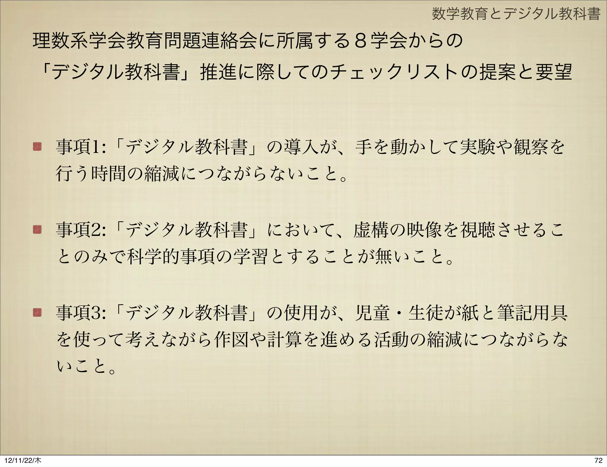 数学教育とデジタル教科書

       理数系学会教育問題連絡会に所属する８学会からの
       「デジタル教科書」推進に際してのチェックリストの提案と要望


             事項1:「デジタル教科書」の導入が、手を動かして実験や観察を
             行う時間の縮減につながらないこと。


             事項2:「デジタル教科書」において、虚構の映像を視聴させるこ
             とのみで科学的事項の学習とすることが無いこと。


             事項3:「デジタル教科書」の使用が、児童・生徒が紙と筆記用具
             を使って考えながら作図や計算を進める活動の縮減につながらな
             いこと。




12/11/23/金
 